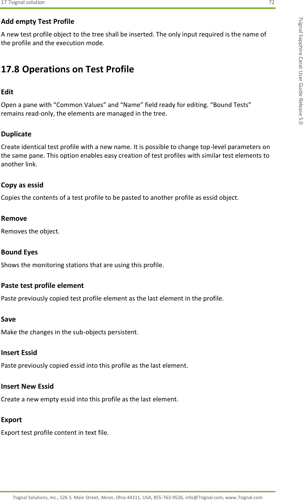 17 7signal solution  72 7signal Solutions, Inc., 526 S. Main Street, Akron, Ohio 44311, USA, 855-763-9526, info@7signal.com, www.7signal.com 7signal Sapphire Carat User Guide Release 5.0 Add empty Test Profile A new test profile object to the tree shall be inserted. The only input required is the name of the profile and the execution mode. 17.8 Operations on Test Profile Edit Open a pane with “Common Values” and “Name” field ready for editing. “Bound Tests” remains read-only, the elements are managed in the tree. Duplicate Create identical test profile with a new name. It is possible to change top-level parameters on the same pane. This option enables easy creation of test profiles with similar test elements to another link. Copy as essid Copies the contents of a test profile to be pasted to another profile as essid object. Remove Removes the object. Bound Eyes Shows the monitoring stations that are using this profile. Paste test profile element Paste previously copied test profile element as the last element in the profile. Save Make the changes in the sub-objects persistent. Insert Essid Paste previously copied essid into this profile as the last element. Insert New Essid Create a new empty essid into this profile as the last element. Export Export test profile content in text file. 