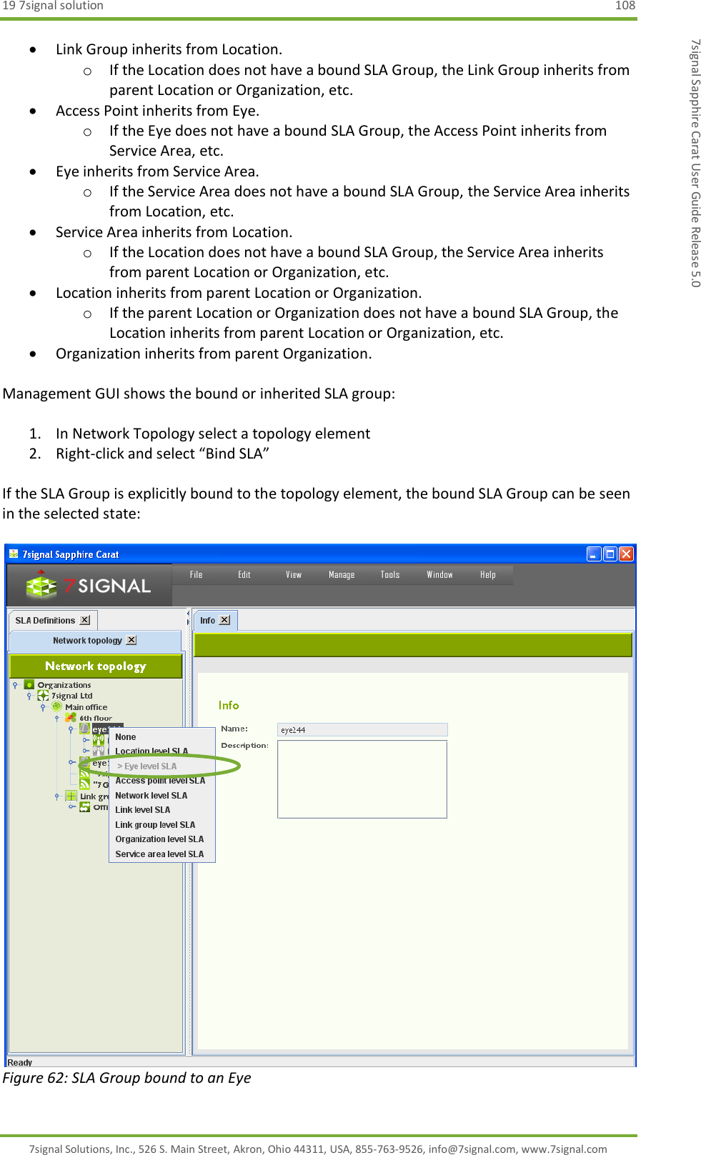 19 7signal solution  108 7signal Solutions, Inc., 526 S. Main Street, Akron, Ohio 44311, USA, 855-763-9526, info@7signal.com, www.7signal.com 7signal Sapphire Carat User Guide Release 5.0  Link Group inherits from Location. o If the Location does not have a bound SLA Group, the Link Group inherits from parent Location or Organization, etc.  Access Point inherits from Eye. o If the Eye does not have a bound SLA Group, the Access Point inherits from Service Area, etc.  Eye inherits from Service Area. o If the Service Area does not have a bound SLA Group, the Service Area inherits from Location, etc.  Service Area inherits from Location. o If the Location does not have a bound SLA Group, the Service Area inherits from parent Location or Organization, etc.  Location inherits from parent Location or Organization. o If the parent Location or Organization does not have a bound SLA Group, the Location inherits from parent Location or Organization, etc.  Organization inherits from parent Organization.  Management GUI shows the bound or inherited SLA group:  1. In Network Topology select a topology element 2. Right-click and select “Bind SLA”  If the SLA Group is explicitly bound to the topology element, the bound SLA Group can be seen in the selected state:   Figure 62: SLA Group bound to an Eye 