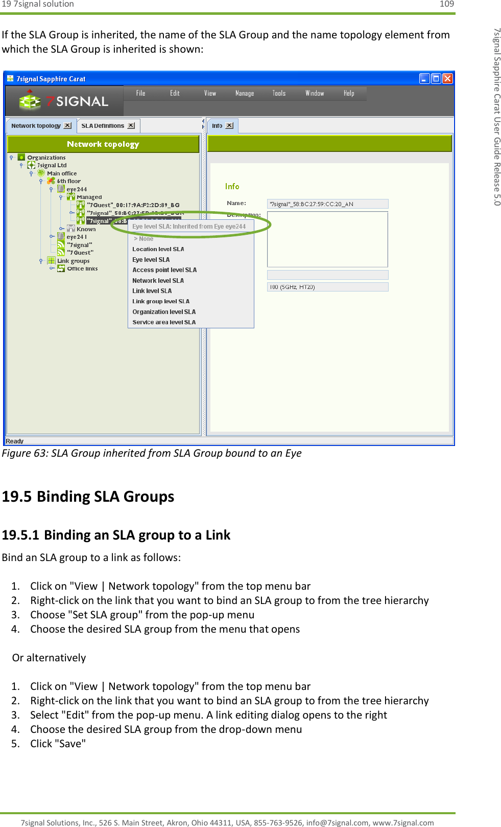 19 7signal solution  109 7signal Solutions, Inc., 526 S. Main Street, Akron, Ohio 44311, USA, 855-763-9526, info@7signal.com, www.7signal.com 7signal Sapphire Carat User Guide Release 5.0 If the SLA Group is inherited, the name of the SLA Group and the name topology element from which the SLA Group is inherited is shown:   Figure 63: SLA Group inherited from SLA Group bound to an Eye 19.5 Binding SLA Groups 19.5.1 Binding an SLA group to a Link Bind an SLA group to a link as follows:  1. Click on &quot;View | Network topology&quot; from the top menu bar 2. Right-click on the link that you want to bind an SLA group to from the tree hierarchy 3. Choose &quot;Set SLA group&quot; from the pop-up menu 4. Choose the desired SLA group from the menu that opens      Or alternatively  1. Click on &quot;View | Network topology&quot; from the top menu bar 2. Right-click on the link that you want to bind an SLA group to from the tree hierarchy 3. Select &quot;Edit&quot; from the pop-up menu. A link editing dialog opens to the right 4. Choose the desired SLA group from the drop-down menu 5. Click &quot;Save&quot;  