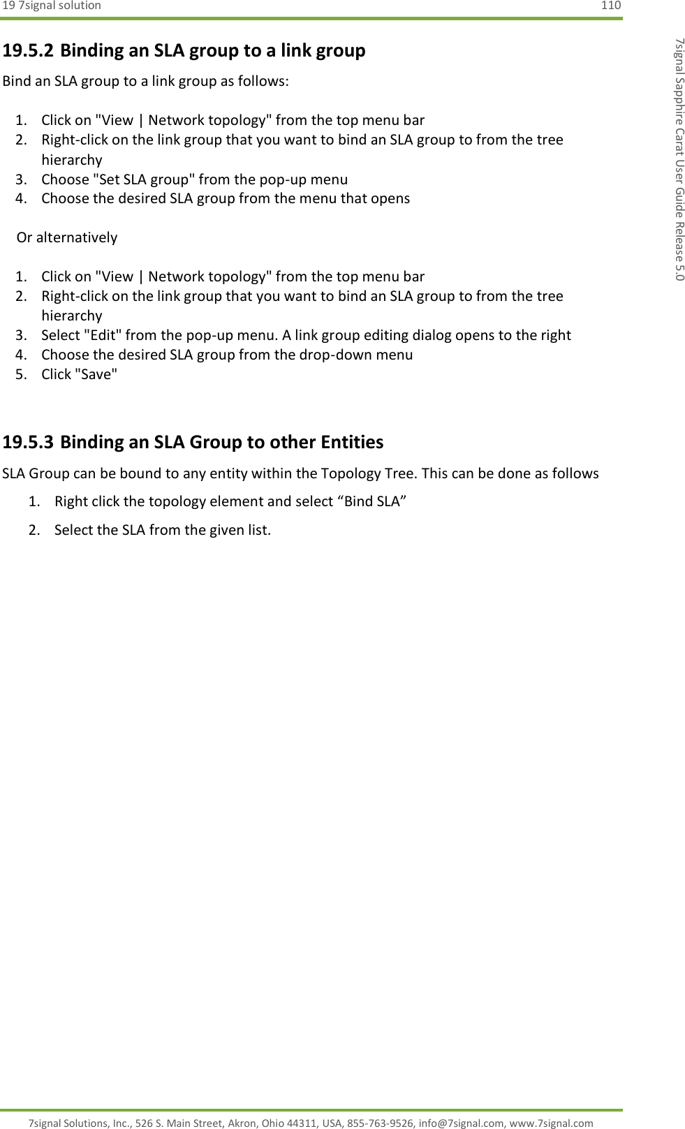 19 7signal solution  110 7signal Solutions, Inc., 526 S. Main Street, Akron, Ohio 44311, USA, 855-763-9526, info@7signal.com, www.7signal.com 7signal Sapphire Carat User Guide Release 5.0 19.5.2 Binding an SLA group to a link group Bind an SLA group to a link group as follows:  1. Click on &quot;View | Network topology&quot; from the top menu bar 2. Right-click on the link group that you want to bind an SLA group to from the tree hierarchy 3. Choose &quot;Set SLA group&quot; from the pop-up menu 4. Choose the desired SLA group from the menu that opens      Or alternatively  1. Click on &quot;View | Network topology&quot; from the top menu bar 2. Right-click on the link group that you want to bind an SLA group to from the tree hierarchy 3. Select &quot;Edit&quot; from the pop-up menu. A link group editing dialog opens to the right 4. Choose the desired SLA group from the drop-down menu 5. Click &quot;Save&quot;  19.5.3 Binding an SLA Group to other Entities SLA Group can be bound to any entity within the Topology Tree. This can be done as follows 1. Right click the topology element and select “Bind SLA” 2. Select the SLA from the given list.  