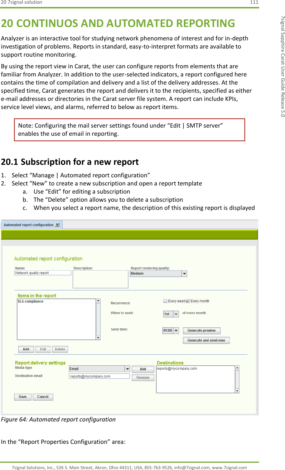 20 7signal solution  111 7signal Solutions, Inc., 526 S. Main Street, Akron, Ohio 44311, USA, 855-763-9526, info@7signal.com, www.7signal.com 7signal Sapphire Carat User Guide Release 5.0 20 CONTINUOS AND AUTOMATED REPORTING Analyzer is an interactive tool for studying network phenomena of interest and for in-depth investigation of problems. Reports in standard, easy-to-interpret formats are available to support routine monitoring.  By using the report view in Carat, the user can configure reports from elements that are familiar from Analyzer. In addition to the user-selected indicators, a report configured here contains the time of compilation and delivery and a list of the delivery addresses. At the specified time, Carat generates the report and delivers it to the recipients, specified as either e-mail addresses or directories in the Carat server file system. A report can include KPIs, service level views, and alarms, referred to below as report items. Note: Configuring the mail server settings found under “Edit | SMTP server” enables the use of email in reporting. 20.1 Subscription for a new report 1. Select “Manage | Automated report configuration” 2. Select “New” to create a new subscription and open a report template a. Use “Edit” for editing a subscription b. The “Delete” option allows you to delete a subscription c. When you select a report name, the description of this existing report is displayed   Figure 64: Automated report configuration  In the “Report Properties Configuration” area: 