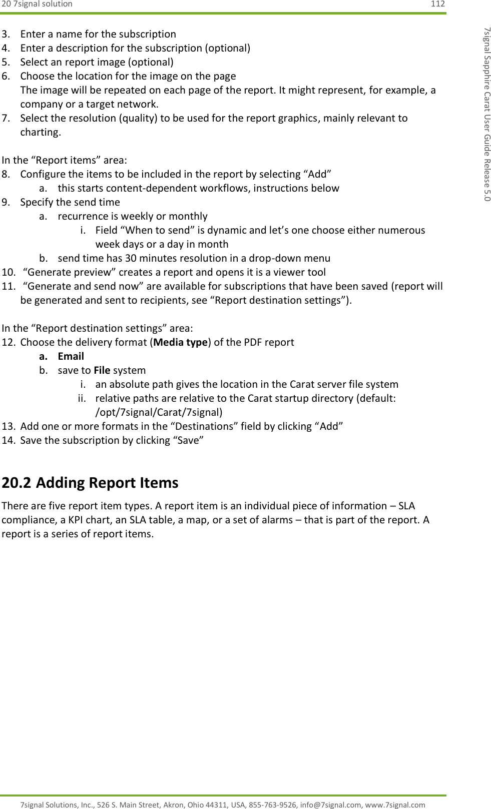 20 7signal solution  112 7signal Solutions, Inc., 526 S. Main Street, Akron, Ohio 44311, USA, 855-763-9526, info@7signal.com, www.7signal.com 7signal Sapphire Carat User Guide Release 5.0 3. Enter a name for the subscription 4. Enter a description for the subscription (optional) 5. Select an report image (optional)  6. Choose the location for the image on the page The image will be repeated on each page of the report. It might represent, for example, a company or a target network. 7. Select the resolution (quality) to be used for the report graphics, mainly relevant to charting.  In the “Report items” area: 8. Configure the items to be included in the report by selecting “Add” a. this starts content-dependent workflows, instructions below 9. Specify the send time a. recurrence is weekly or monthly i. Field “When to send” is dynamic and let’s one choose either numerous week days or a day in month b. send time has 30 minutes resolution in a drop-down menu 10.  “Generate preview” creates a report and opens it is a viewer tool 11.  “Generate and send now” are available for subscriptions that have been saved (report will be generated and sent to recipients, see “Report destination settings”).  In the “Report destination settings” area: 12. Choose the delivery format (Media type) of the PDF report a. Email b. save to File system i. an absolute path gives the location in the Carat server file system ii. relative paths are relative to the Carat startup directory (default: /opt/7signal/Carat/7signal) 13. Add one or more formats in the “Destinations” field by clicking “Add” 14. Save the subscription by clicking “Save” 20.2 Adding Report Items There are five report item types. A report item is an individual piece of information – SLA compliance, a KPI chart, an SLA table, a map, or a set of alarms – that is part of the report. A report is a series of report items.  