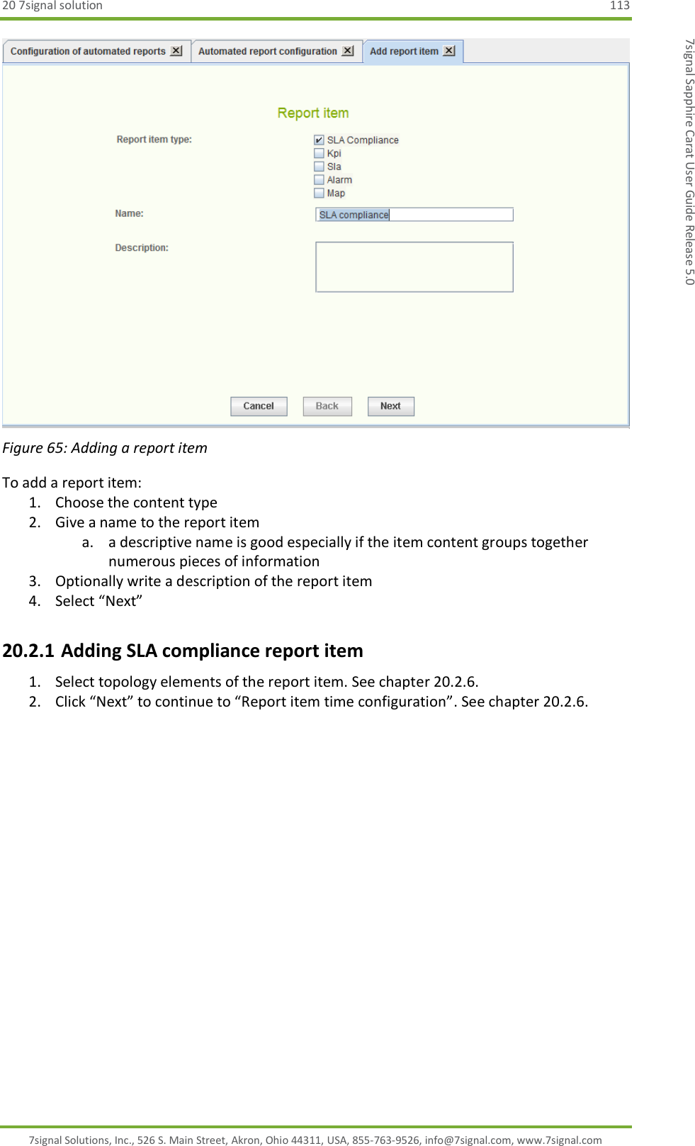 20 7signal solution  113 7signal Solutions, Inc., 526 S. Main Street, Akron, Ohio 44311, USA, 855-763-9526, info@7signal.com, www.7signal.com 7signal Sapphire Carat User Guide Release 5.0  Figure 65: Adding a report item To add a report item: 1. Choose the content type 2. Give a name to the report item a. a descriptive name is good especially if the item content groups together numerous pieces of information 3. Optionally write a description of the report item 4. Select “Next” 20.2.1 Adding SLA compliance report item 1. Select topology elements of the report item. See chapter 20.2.6. 2. Click “Next” to continue to “Report item time configuration”. See chapter 20.2.6.  