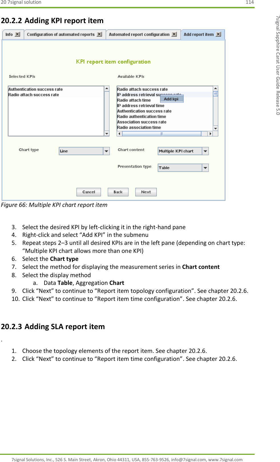 20 7signal solution  114 7signal Solutions, Inc., 526 S. Main Street, Akron, Ohio 44311, USA, 855-763-9526, info@7signal.com, www.7signal.com 7signal Sapphire Carat User Guide Release 5.0 20.2.2 Adding KPI report item  Figure 66: Multiple KPI chart report item  3. Select the desired KPI by left-clicking it in the right-hand pane 4. Right-click and select “Add KPI” in the submenu 5. Repeat steps 2–3 until all desired KPIs are in the left pane (depending on chart type: “Multiple KPI chart allows more than one KPI) 6. Select the Chart type 7. Select the method for displaying the measurement series in Chart content 8. Select the display method a. Data Table, Aggregation Chart 9. Click “Next” to continue to “Report item topology configuration”. See chapter 20.2.6. 10. Click “Next” to continue to “Report item time configuration”. See chapter 20.2.6.  20.2.3 Adding SLA report item  . 1. Choose the topology elements of the report item. See chapter 20.2.6. 2. Click “Next” to continue to “Report item time configuration”. See chapter 20.2.6. 