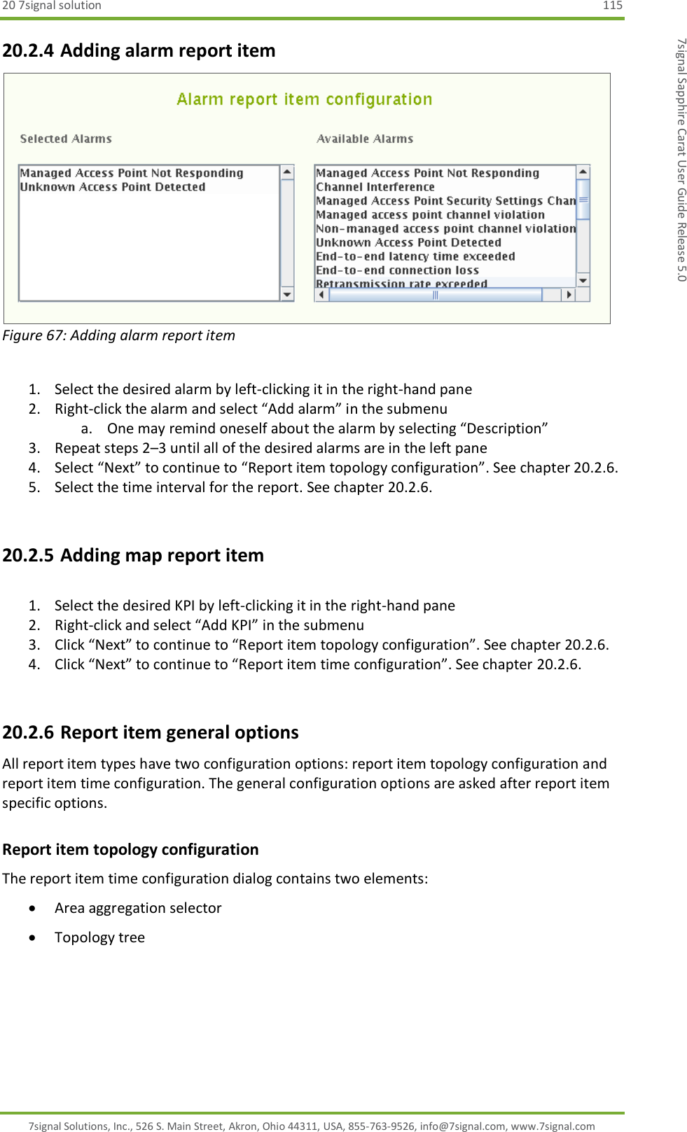 20 7signal solution  115 7signal Solutions, Inc., 526 S. Main Street, Akron, Ohio 44311, USA, 855-763-9526, info@7signal.com, www.7signal.com 7signal Sapphire Carat User Guide Release 5.0 20.2.4 Adding alarm report item  Figure 67: Adding alarm report item  1. Select the desired alarm by left-clicking it in the right-hand pane 2. Right-click the alarm and select “Add alarm” in the submenu a. One may remind oneself about the alarm by selecting “Description” 3. Repeat steps 2–3 until all of the desired alarms are in the left pane 4. Select “Next” to continue to “Report item topology configuration”. See chapter 20.2.6.  5. Select the time interval for the report. See chapter 20.2.6.  20.2.5 Adding map report item  1. Select the desired KPI by left-clicking it in the right-hand pane 2. Right-click and select “Add KPI” in the submenu 3. Click “Next” to continue to “Report item topology configuration”. See chapter 20.2.6. 4. Click “Next” to continue to “Report item time configuration”. See chapter 20.2.6.  20.2.6 Report item general options All report item types have two configuration options: report item topology configuration and report item time configuration. The general configuration options are asked after report item specific options. Report item topology configuration The report item time configuration dialog contains two elements:  Area aggregation selector  Topology tree  