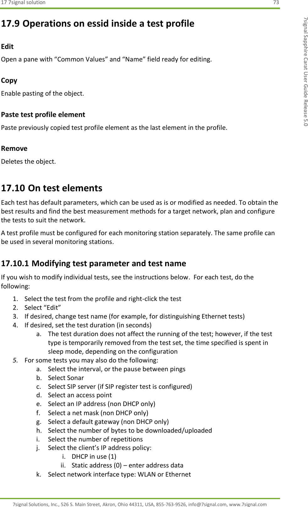 17 7signal solution  73 7signal Solutions, Inc., 526 S. Main Street, Akron, Ohio 44311, USA, 855-763-9526, info@7signal.com, www.7signal.com 7signal Sapphire Carat User Guide Release 5.0 17.9 Operations on essid inside a test profile Edit Open a pane with “Common Values” and “Name” field ready for editing. Copy  Enable pasting of the object. Paste test profile element Paste previously copied test profile element as the last element in the profile. Remove Deletes the object. 17.10 On test elements Each test has default parameters, which can be used as is or modified as needed. To obtain the best results and find the best measurement methods for a target network, plan and configure the tests to suit the network. A test profile must be configured for each monitoring station separately. The same profile can be used in several monitoring stations. 17.10.1 Modifying test parameter and test name If you wish to modify individual tests, see the instructions below.  For each test, do the following: 1. Select the test from the profile and right-click the test 2. Select “Edit” 3. If desired, change test name (for example, for distinguishing Ethernet tests)  4. If desired, set the test duration (in seconds) a. The test duration does not affect the running of the test; however, if the test type is temporarily removed from the test set, the time specified is spent in sleep mode, depending on the configuration 5. For some tests you may also do the following: a. Select the interval, or the pause between pings b. Select Sonar c. Select SIP server (if SIP register test is configured) d. Select an access point e. Select an IP address (non DHCP only) f. Select a net mask (non DHCP only) g. Select a default gateway (non DHCP only) h. Select the number of bytes to be downloaded/uploaded i. Select the number of repetitions j. Select the client’s IP address policy: i. DHCP in use (1) ii. Static address (0) – enter address data k. Select network interface type: WLAN or Ethernet 