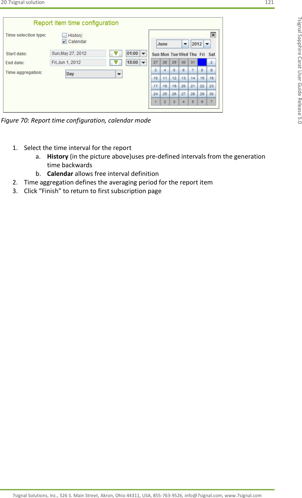 20 7signal solution  121 7signal Solutions, Inc., 526 S. Main Street, Akron, Ohio 44311, USA, 855-763-9526, info@7signal.com, www.7signal.com 7signal Sapphire Carat User Guide Release 5.0    Figure 70: Report time configuration, calendar mode  1. Select the time interval for the report a. History (in the picture above)uses pre-defined intervals from the generation time backwards b. Calendar allows free interval definition 2. Time aggregation defines the averaging period for the report item 3. Click “Finish” to return to first subscription page  