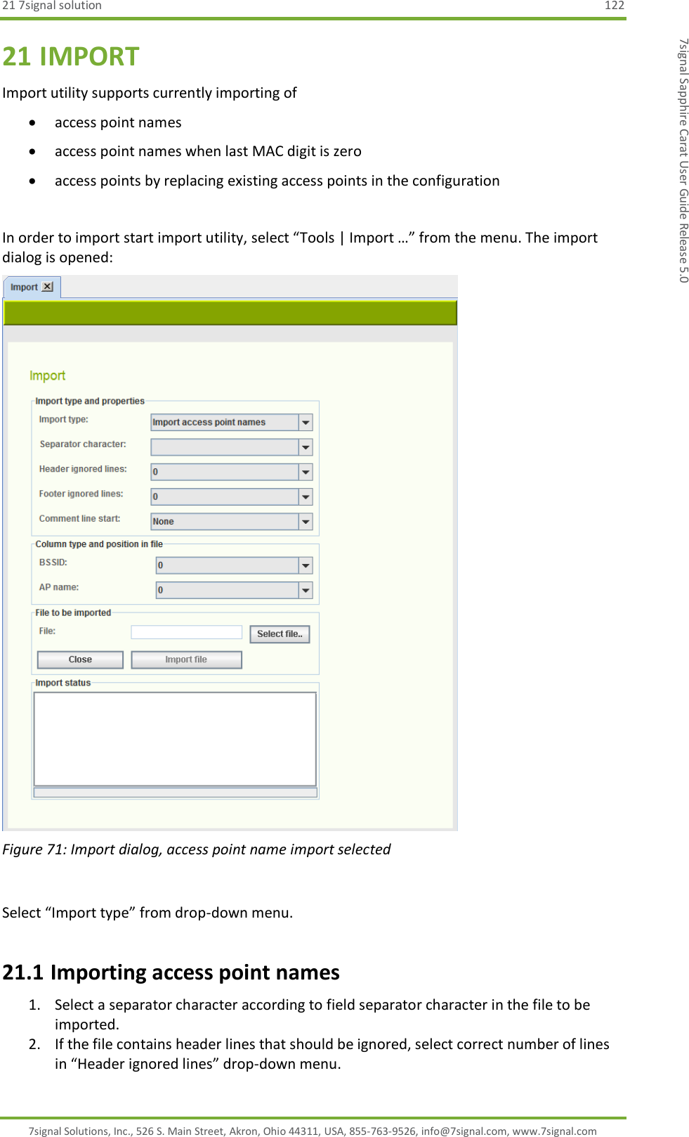 21 7signal solution  122 7signal Solutions, Inc., 526 S. Main Street, Akron, Ohio 44311, USA, 855-763-9526, info@7signal.com, www.7signal.com 7signal Sapphire Carat User Guide Release 5.0 21 IMPORT Import utility supports currently importing of   access point names   access point names when last MAC digit is zero  access points by replacing existing access points in the configuration  In order to import start import utility, select “Tools | Import …” from the menu. The import dialog is opened:  Figure 71: Import dialog, access point name import selected  Select “Import type” from drop-down menu. 21.1 Importing access point names 1. Select a separator character according to field separator character in the file to be imported. 2. If the file contains header lines that should be ignored, select correct number of lines in “Header ignored lines” drop-down menu. 