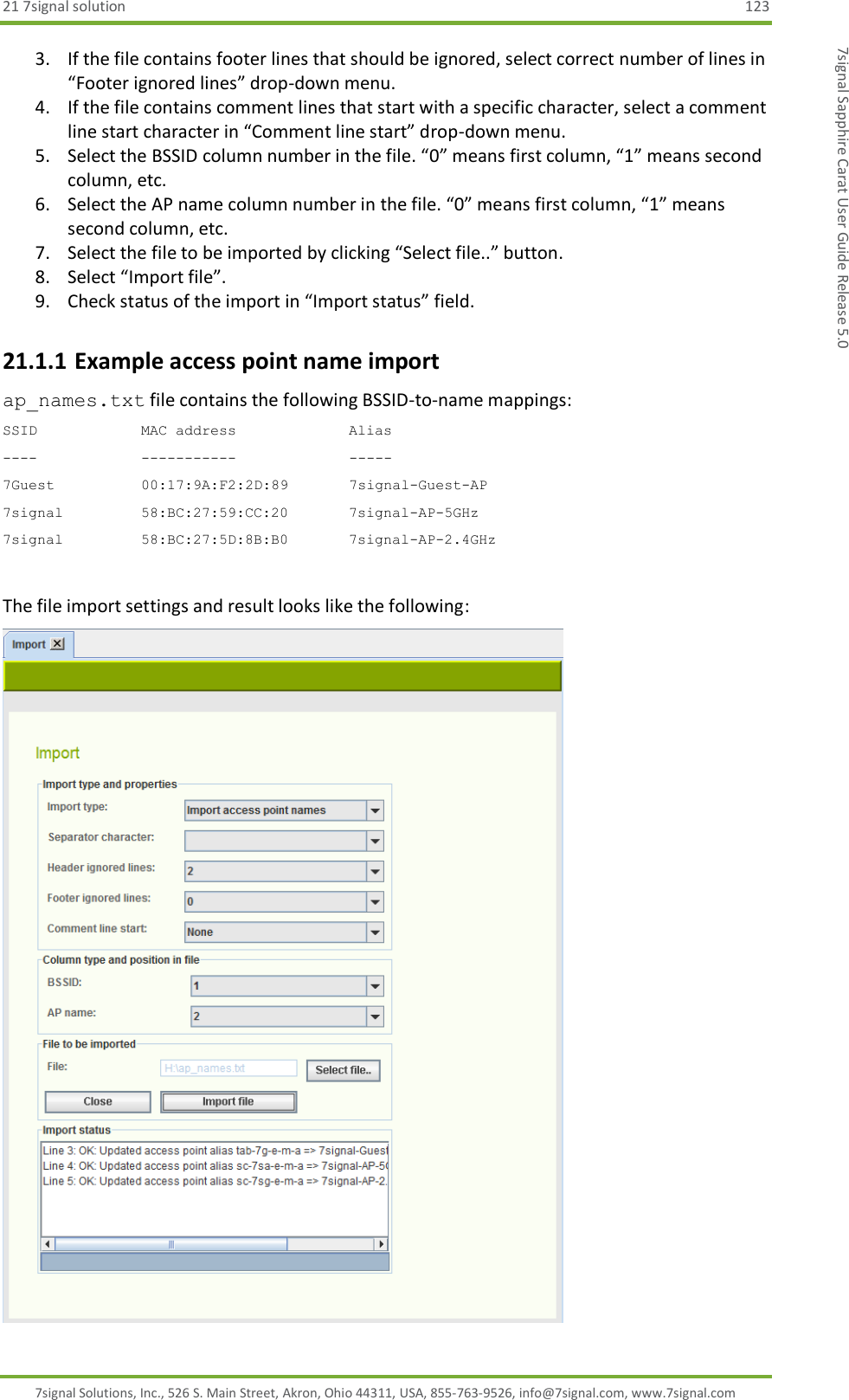 21 7signal solution  123 7signal Solutions, Inc., 526 S. Main Street, Akron, Ohio 44311, USA, 855-763-9526, info@7signal.com, www.7signal.com 7signal Sapphire Carat User Guide Release 5.0 3. If the file contains footer lines that should be ignored, select correct number of lines in “Footer ignored lines” drop-down menu. 4. If the file contains comment lines that start with a specific character, select a comment line start character in “Comment line start” drop-down menu. 5. Select the BSSID column number in the file. “0” means first column, “1” means second column, etc. 6. Select the AP name column number in the file. “0” means first column, “1” means second column, etc. 7. Select the file to be imported by clicking “Select file..” button. 8. Select “Import file”. 9. Check status of the import in “Import status” field. 21.1.1 Example access point name import ap_names.txt file contains the following BSSID-to-name mappings: SSID            MAC address             Alias ----            -----------             ----- 7Guest          00:17:9A:F2:2D:89       7signal-Guest-AP 7signal         58:BC:27:59:CC:20       7signal-AP-5GHz 7signal         58:BC:27:5D:8B:B0       7signal-AP-2.4GHz   The file import settings and result looks like the following:  