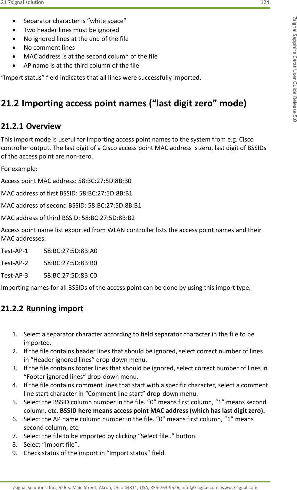 21 7signal solution  124 7signal Solutions, Inc., 526 S. Main Street, Akron, Ohio 44311, USA, 855-763-9526, info@7signal.com, www.7signal.com 7signal Sapphire Carat User Guide Release 5.0  Separator character is “white space”  Two header lines must be ignored  No ignored lines at the end of the file  No comment lines  MAC address is at the second column of the file  AP name is at the third column of the file “Import status” field indicates that all lines were successfully imported. 21.2 Importing access point names (“last digit zero” mode) 21.2.1 Overview This import mode is useful for importing access point names to the system from e.g. Cisco controller output. The last digit of a Cisco access point MAC address is zero, last digit of BSSIDs of the access point are non-zero. For example: Access point MAC address: 58:BC:27:5D:8B:B0 MAC address of first BSSID: 58:BC:27:5D:8B:B1 MAC address of second BSSID: 58:BC:27:5D:8B:B1 MAC address of third BSSID: 58:BC:27:5D:8B:B2 Access point name list exported from WLAN controller lists the access point names and their MAC addresses: Test-AP-1   58:BC:27:5D:8B:A0 Test-AP-2   58:BC:27:5D:8B:B0 Test-AP-3   58:BC:27:5D:8B:C0 Importing names for all BSSIDs of the access point can be done by using this import type.  21.2.2 Running import  1. Select a separator character according to field separator character in the file to be imported. 2. If the file contains header lines that should be ignored, select correct number of lines in “Header ignored lines” drop-down menu. 3. If the file contains footer lines that should be ignored, select correct number of lines in “Footer ignored lines” drop-down menu. 4. If the file contains comment lines that start with a specific character, select a comment line start character in “Comment line start” drop-down menu. 5. Select the BSSID column number in the file. “0” means first column, “1” means second column, etc. BSSID here means access point MAC address (which has last digit zero). 6. Select the AP name column number in the file. “0” means first column, “1” means second column, etc. 7. Select the file to be imported by clicking “Select file..” button. 8. Select “Import file”. 9. Check status of the import in “Import status” field. 