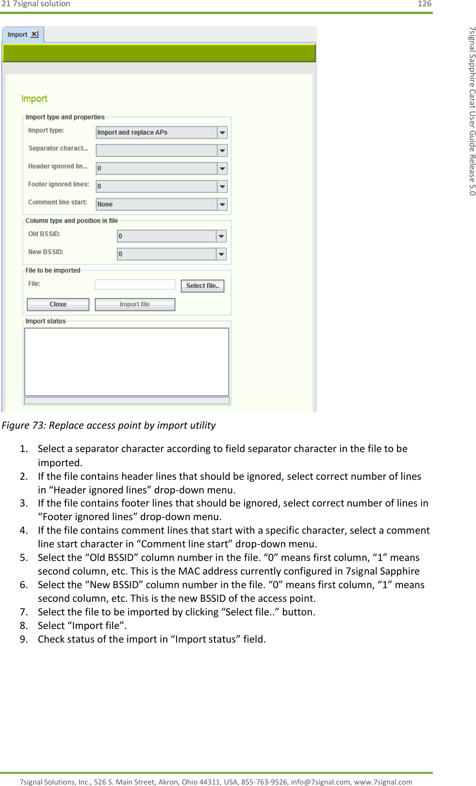 21 7signal solution  126 7signal Solutions, Inc., 526 S. Main Street, Akron, Ohio 44311, USA, 855-763-9526, info@7signal.com, www.7signal.com 7signal Sapphire Carat User Guide Release 5.0  Figure 73: Replace access point by import utility 1. Select a separator character according to field separator character in the file to be imported. 2. If the file contains header lines that should be ignored, select correct number of lines in “Header ignored lines” drop-down menu. 3. If the file contains footer lines that should be ignored, select correct number of lines in “Footer ignored lines” drop-down menu. 4. If the file contains comment lines that start with a specific character, select a comment line start character in “Comment line start” drop-down menu. 5. Select the “Old BSSID” column number in the file. “0” means first column, “1” means second column, etc. This is the MAC address currently configured in 7signal Sapphire 6. Select the “New BSSID” column number in the file. “0” means first column, “1” means second column, etc. This is the new BSSID of the access point. 7. Select the file to be imported by clicking “Select file..” button. 8. Select “Import file”. 9. Check status of the import in “Import status” field. 