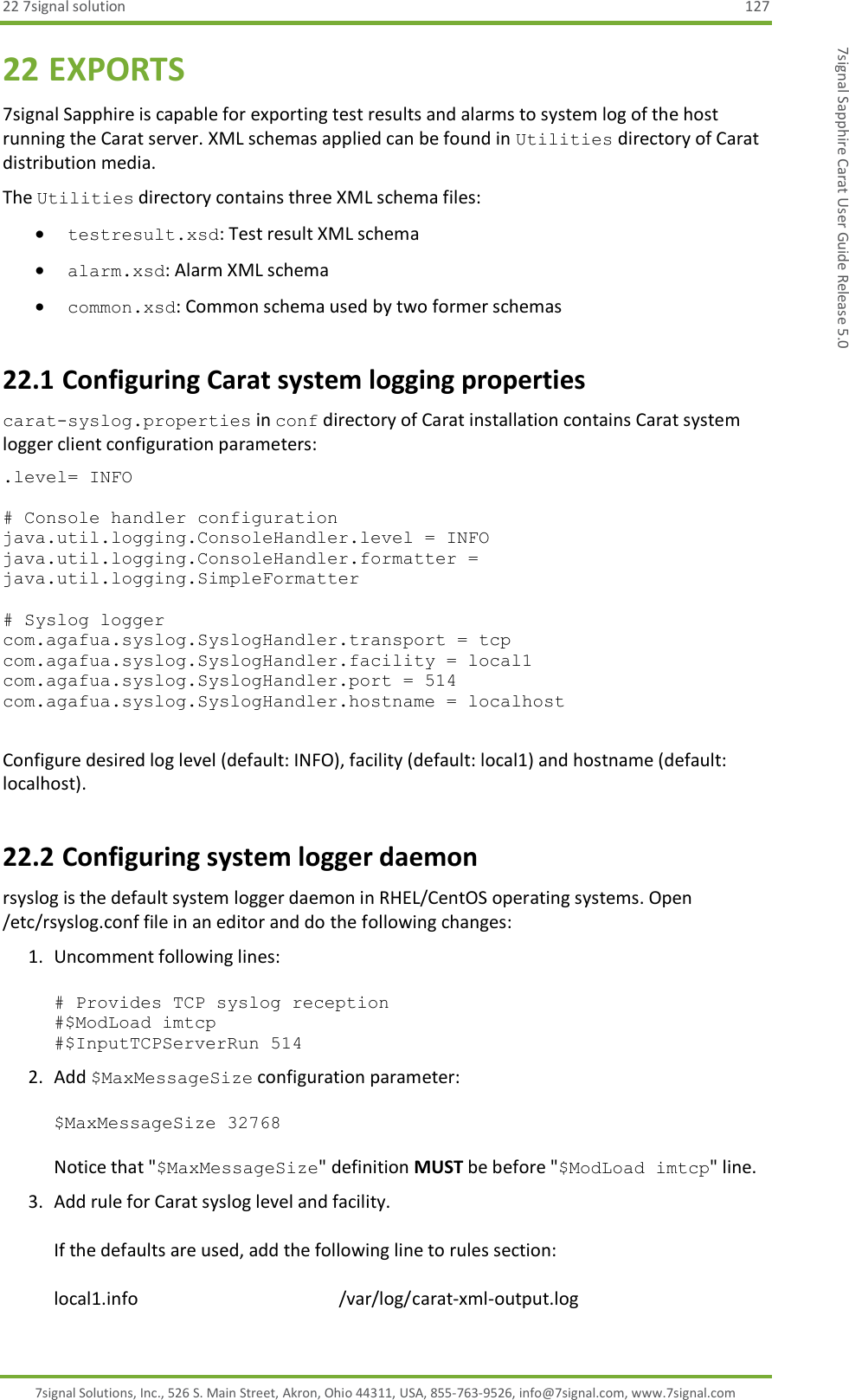 22 7signal solution  127 7signal Solutions, Inc., 526 S. Main Street, Akron, Ohio 44311, USA, 855-763-9526, info@7signal.com, www.7signal.com 7signal Sapphire Carat User Guide Release 5.0 22 EXPORTS 7signal Sapphire is capable for exporting test results and alarms to system log of the host running the Carat server. XML schemas applied can be found in Utilities directory of Carat distribution media. The Utilities directory contains three XML schema files:  testresult.xsd: Test result XML schema  alarm.xsd: Alarm XML schema  common.xsd: Common schema used by two former schemas 22.1 Configuring Carat system logging properties carat-syslog.properties in conf directory of Carat installation contains Carat system logger client configuration parameters: .level= INFO  # Console handler configuration java.util.logging.ConsoleHandler.level = INFO java.util.logging.ConsoleHandler.formatter = java.util.logging.SimpleFormatter  # Syslog logger com.agafua.syslog.SyslogHandler.transport = tcp com.agafua.syslog.SyslogHandler.facility = local1 com.agafua.syslog.SyslogHandler.port = 514 com.agafua.syslog.SyslogHandler.hostname = localhost  Configure desired log level (default: INFO), facility (default: local1) and hostname (default: localhost). 22.2 Configuring system logger daemon rsyslog is the default system logger daemon in RHEL/CentOS operating systems. Open /etc/rsyslog.conf file in an editor and do the following changes: 1. Uncomment following lines:  # Provides TCP syslog reception #$ModLoad imtcp #$InputTCPServerRun 514 2. Add $MaxMessageSize configuration parameter:  $MaxMessageSize 32768  Notice that &quot;$MaxMessageSize&quot; definition MUST be before &quot;$ModLoad imtcp&quot; line. 3. Add rule for Carat syslog level and facility.  If the defaults are used, add the following line to rules section:  local1.info                                             /var/log/carat-xml-output.log 