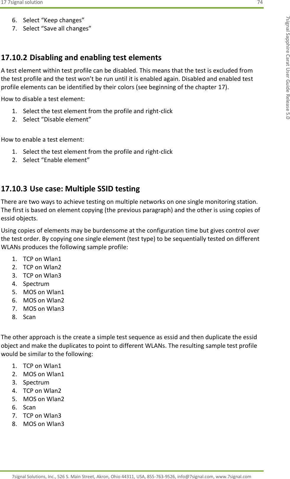 17 7signal solution  74 7signal Solutions, Inc., 526 S. Main Street, Akron, Ohio 44311, USA, 855-763-9526, info@7signal.com, www.7signal.com 7signal Sapphire Carat User Guide Release 5.0 6. Select “Keep changes” 7. Select “Save all changes”  17.10.2 Disabling and enabling test elements A test element within test profile can be disabled. This means that the test is excluded from the test profile and the test won’t be run until it is enabled again. Disabled and enabled test profile elements can be identified by their colors (see beginning of the chapter 17). How to disable a test element: 1. Select the test element from the profile and right-click 2. Select “Disable element”  How to enable a test element: 1. Select the test element from the profile and right-click 2. Select “Enable element”   17.10.3 Use case: Multiple SSID testing There are two ways to achieve testing on multiple networks on one single monitoring station. The first is based on element copying (the previous paragraph) and the other is using copies of essid objects. Using copies of elements may be burdensome at the configuration time but gives control over the test order. By copying one single element (test type) to be sequentially tested on different WLANs produces the following sample profile: 1. TCP on Wlan1 2. TCP on Wlan2 3. TCP on Wlan3 4. Spectrum 5. MOS on Wlan1 6. MOS on Wlan2 7. MOS on Wlan3 8. Scan  The other approach is the create a simple test sequence as essid and then duplicate the essid object and make the duplicates to point to different WLANs. The resulting sample test profile would be similar to the following: 1. TCP on Wlan1 2. MOS on Wlan1 3. Spectrum 4. TCP on Wlan2 5. MOS on Wlan2 6. Scan 7. TCP on Wlan3 8. MOS on Wlan3  