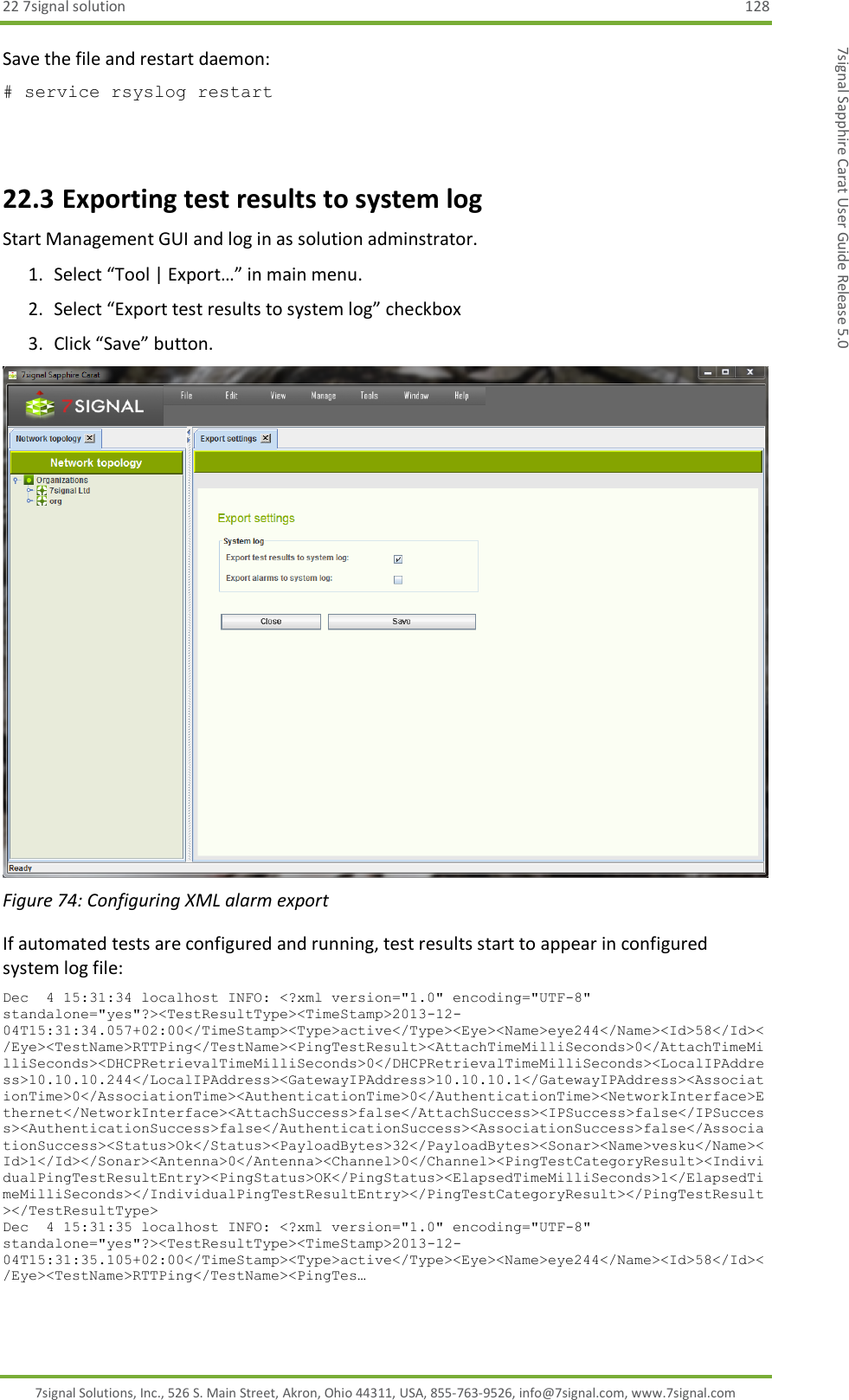 22 7signal solution  128 7signal Solutions, Inc., 526 S. Main Street, Akron, Ohio 44311, USA, 855-763-9526, info@7signal.com, www.7signal.com 7signal Sapphire Carat User Guide Release 5.0 Save the file and restart daemon: # service rsyslog restart  22.3 Exporting test results to system log Start Management GUI and log in as solution adminstrator. 1. Select “Tool | Export…” in main menu. 2. Select “Export test results to system log” checkbox 3. Click “Save” button.  Figure 74: Configuring XML alarm export If automated tests are configured and running, test results start to appear in configured system log file: Dec  4 15:31:34 localhost INFO: &lt;?xml version=&quot;1.0&quot; encoding=&quot;UTF-8&quot; standalone=&quot;yes&quot;?&gt;&lt;TestResultType&gt;&lt;TimeStamp&gt;2013-12-04T15:31:34.057+02:00&lt;/TimeStamp&gt;&lt;Type&gt;active&lt;/Type&gt;&lt;Eye&gt;&lt;Name&gt;eye244&lt;/Name&gt;&lt;Id&gt;58&lt;/Id&gt;&lt;/Eye&gt;&lt;TestName&gt;RTTPing&lt;/TestName&gt;&lt;PingTestResult&gt;&lt;AttachTimeMilliSeconds&gt;0&lt;/AttachTimeMilliSeconds&gt;&lt;DHCPRetrievalTimeMilliSeconds&gt;0&lt;/DHCPRetrievalTimeMilliSeconds&gt;&lt;LocalIPAddress&gt;10.10.10.244&lt;/LocalIPAddress&gt;&lt;GatewayIPAddress&gt;10.10.10.1&lt;/GatewayIPAddress&gt;&lt;AssociationTime&gt;0&lt;/AssociationTime&gt;&lt;AuthenticationTime&gt;0&lt;/AuthenticationTime&gt;&lt;NetworkInterface&gt;Ethernet&lt;/NetworkInterface&gt;&lt;AttachSuccess&gt;false&lt;/AttachSuccess&gt;&lt;IPSuccess&gt;false&lt;/IPSuccess&gt;&lt;AuthenticationSuccess&gt;false&lt;/AuthenticationSuccess&gt;&lt;AssociationSuccess&gt;false&lt;/AssociationSuccess&gt;&lt;Status&gt;Ok&lt;/Status&gt;&lt;PayloadBytes&gt;32&lt;/PayloadBytes&gt;&lt;Sonar&gt;&lt;Name&gt;vesku&lt;/Name&gt;&lt;Id&gt;1&lt;/Id&gt;&lt;/Sonar&gt;&lt;Antenna&gt;0&lt;/Antenna&gt;&lt;Channel&gt;0&lt;/Channel&gt;&lt;PingTestCategoryResult&gt;&lt;IndividualPingTestResultEntry&gt;&lt;PingStatus&gt;OK&lt;/PingStatus&gt;&lt;ElapsedTimeMilliSeconds&gt;1&lt;/ElapsedTimeMilliSeconds&gt;&lt;/IndividualPingTestResultEntry&gt;&lt;/PingTestCategoryResult&gt;&lt;/PingTestResult&gt;&lt;/TestResultType&gt; Dec  4 15:31:35 localhost INFO: &lt;?xml version=&quot;1.0&quot; encoding=&quot;UTF-8&quot; standalone=&quot;yes&quot;?&gt;&lt;TestResultType&gt;&lt;TimeStamp&gt;2013-12-04T15:31:35.105+02:00&lt;/TimeStamp&gt;&lt;Type&gt;active&lt;/Type&gt;&lt;Eye&gt;&lt;Name&gt;eye244&lt;/Name&gt;&lt;Id&gt;58&lt;/Id&gt;&lt;/Eye&gt;&lt;TestName&gt;RTTPing&lt;/TestName&gt;&lt;PingTes…  