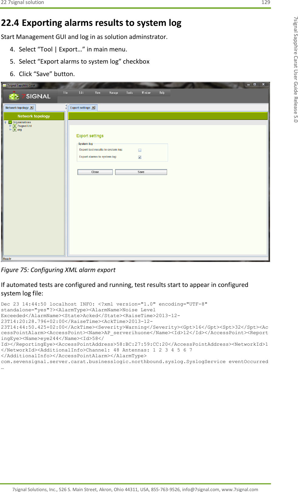 22 7signal solution  129 7signal Solutions, Inc., 526 S. Main Street, Akron, Ohio 44311, USA, 855-763-9526, info@7signal.com, www.7signal.com 7signal Sapphire Carat User Guide Release 5.0 22.4 Exporting alarms results to system log Start Management GUI and log in as solution adminstrator. 4. Select “Tool | Export…” in main menu. 5. Select “Export alarms to system log” checkbox 6. Click “Save” button.  Figure 75: Configuring XML alarm export If automated tests are configured and running, test results start to appear in configured system log file: Dec 23 14:44:50 localhost INFO: &lt;?xml version=&quot;1.0&quot; encoding=&quot;UTF-8&quot; standalone=&quot;yes&quot;?&gt;&lt;AlarmType&gt;&lt;AlarmName&gt;Noise Level Exceeded&lt;/AlarmName&gt;&lt;State&gt;Acked&lt;/State&gt;&lt;RaiseTime&gt;2013-12-23T14:20:28.796+02:00&lt;/RaiseTime&gt;&lt;AckTime&gt;2013-12-23T14:44:50.425+02:00&lt;/AckTime&gt;&lt;Severity&gt;Warning&lt;/Severity&gt;&lt;Gpt&gt;16&lt;/Gpt&gt;&lt;Spt&gt;32&lt;/Spt&gt;&lt;AccessPointAlarm&gt;&lt;AccessPoint&gt;&lt;Name&gt;AP_serverihuone&lt;/Name&gt;&lt;Id&gt;12&lt;/Id&gt;&lt;/AccessPoint&gt;&lt;ReportingEye&gt;&lt;Name&gt;eye244&lt;/Name&gt;&lt;Id&gt;58&lt;/ Id&gt;&lt;/ReportingEye&gt;&lt;AccessPointAddress&gt;58:BC:27:59:CC:20&lt;/AccessPointAddress&gt;&lt;NetworkId&gt;1&lt;/NetworkId&gt;&lt;AdditionalInfo&gt;Channel: 48 Antennas: 1 2 3 4 5 6 7 &lt;/AdditionalInfo&gt;&lt;/AccessPointAlarm&gt;&lt;/AlarmType&gt; com.sevensignal.server.carat.businesslogic.northbound.syslog.SyslogService eventOccurred …  
