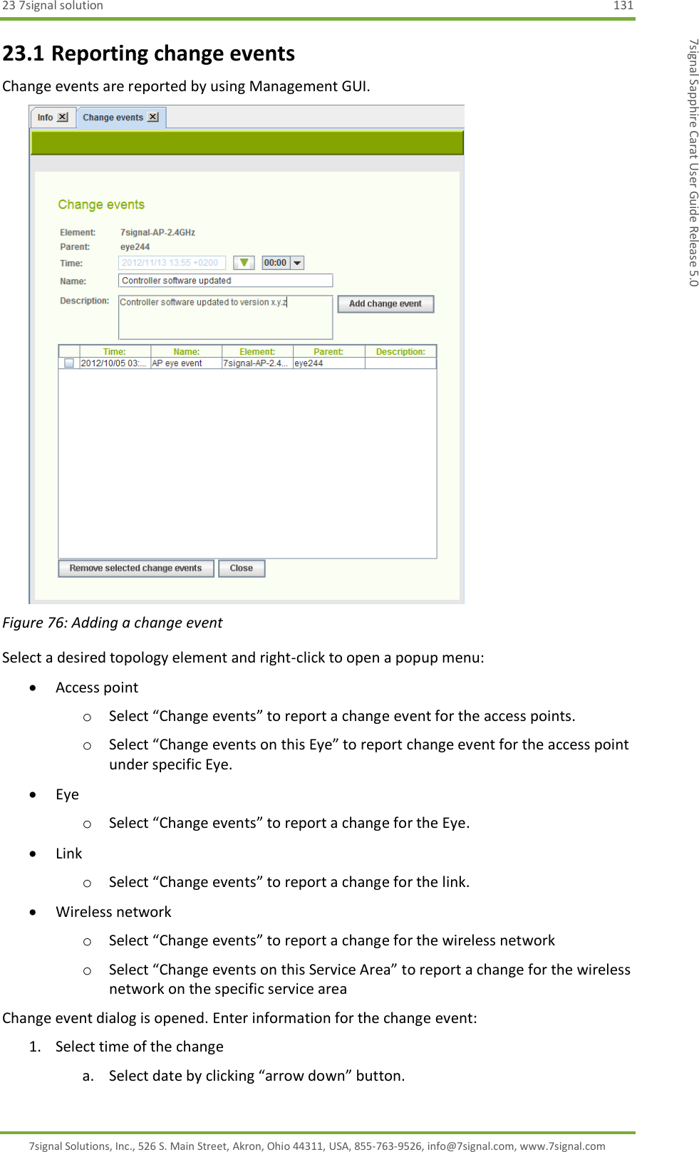 23 7signal solution  131 7signal Solutions, Inc., 526 S. Main Street, Akron, Ohio 44311, USA, 855-763-9526, info@7signal.com, www.7signal.com 7signal Sapphire Carat User Guide Release 5.0 23.1 Reporting change events Change events are reported by using Management GUI.   Figure 76: Adding a change event Select a desired topology element and right-click to open a popup menu:  Access point o Select “Change events” to report a change event for the access points. o Select “Change events on this Eye” to report change event for the access point under specific Eye.  Eye o Select “Change events” to report a change for the Eye.  Link o Select “Change events” to report a change for the link.  Wireless network o Select “Change events” to report a change for the wireless network o Select “Change events on this Service Area” to report a change for the wireless network on the specific service area Change event dialog is opened. Enter information for the change event: 1. Select time of the change a. Select date by clicking “arrow down” button. 