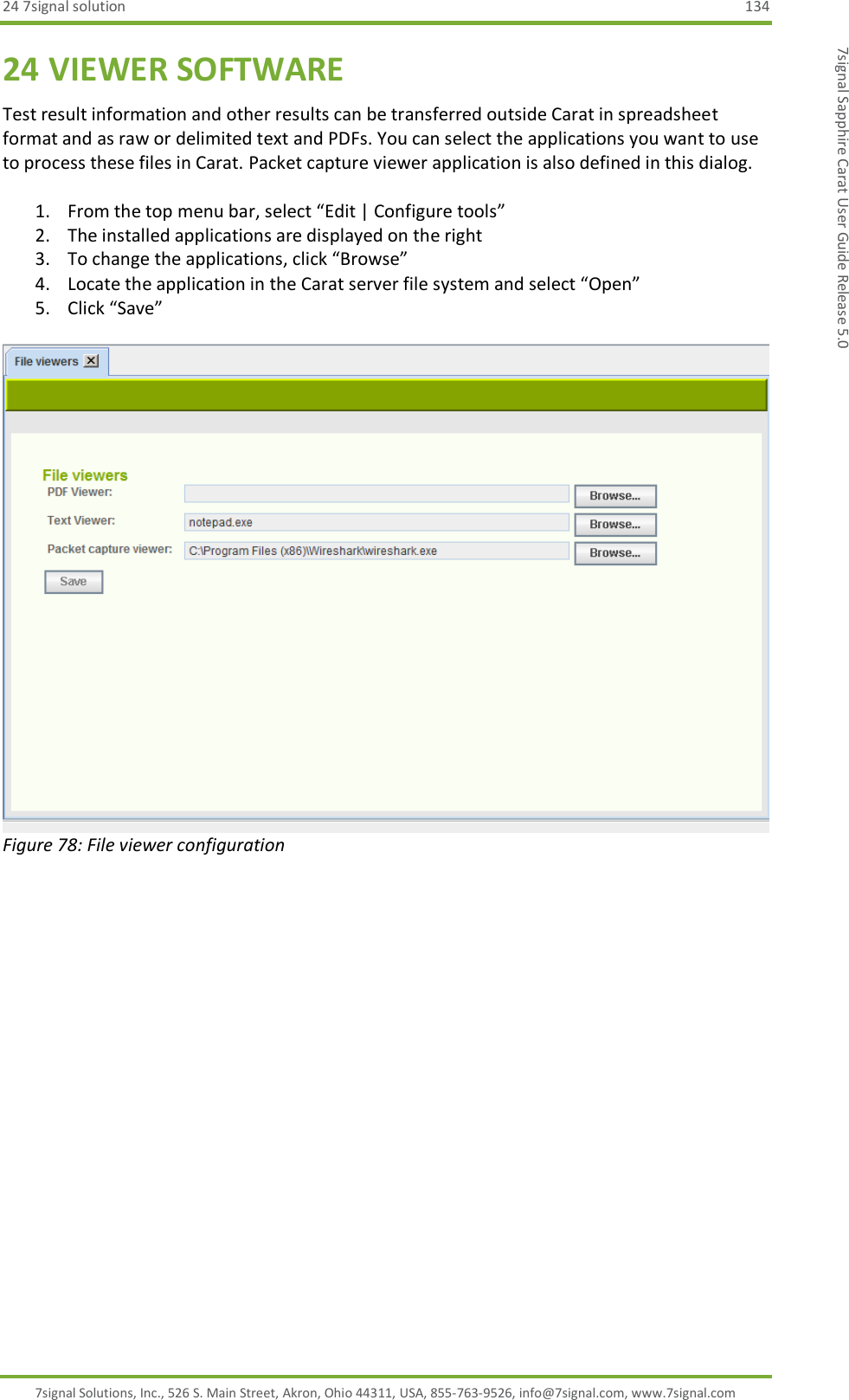 24 7signal solution  134 7signal Solutions, Inc., 526 S. Main Street, Akron, Ohio 44311, USA, 855-763-9526, info@7signal.com, www.7signal.com 7signal Sapphire Carat User Guide Release 5.0 24 VIEWER SOFTWARE Test result information and other results can be transferred outside Carat in spreadsheet format and as raw or delimited text and PDFs. You can select the applications you want to use to process these files in Carat. Packet capture viewer application is also defined in this dialog.  1. From the top menu bar, select “Edit | Configure tools” 2. The installed applications are displayed on the right 3. To change the applications, click “Browse” 4. Locate the application in the Carat server file system and select “Open” 5. Click “Save”   Figure 78: File viewer configuration 