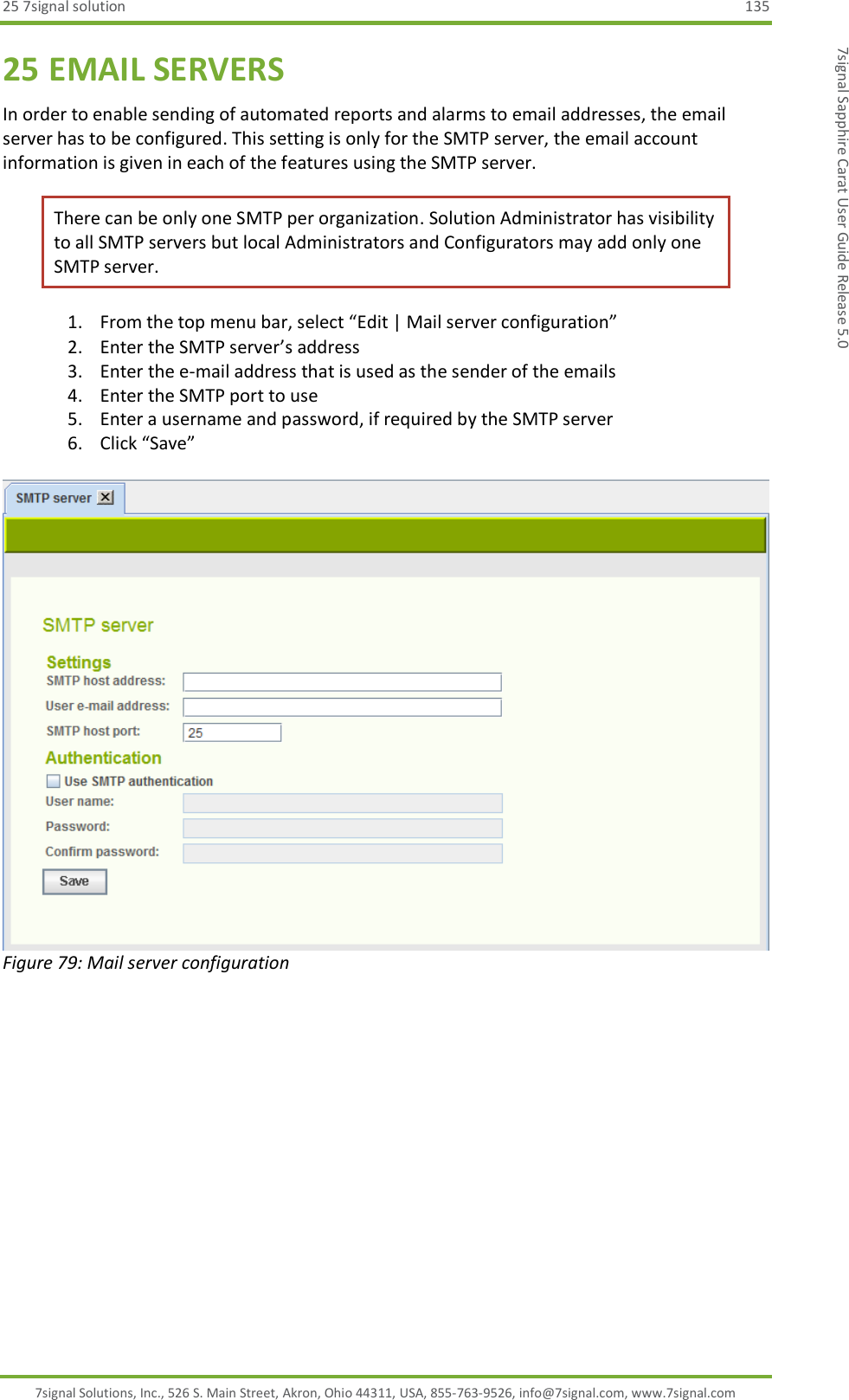25 7signal solution  135 7signal Solutions, Inc., 526 S. Main Street, Akron, Ohio 44311, USA, 855-763-9526, info@7signal.com, www.7signal.com 7signal Sapphire Carat User Guide Release 5.0 25 EMAIL SERVERS In order to enable sending of automated reports and alarms to email addresses, the email server has to be configured. This setting is only for the SMTP server, the email account information is given in each of the features using the SMTP server.  There can be only one SMTP per organization. Solution Administrator has visibility to all SMTP servers but local Administrators and Configurators may add only one SMTP server. 1. From the top menu bar, select “Edit | Mail server configuration” 2. Enter the SMTP server’s address 3. Enter the e-mail address that is used as the sender of the emails 4. Enter the SMTP port to use 5. Enter a username and password, if required by the SMTP server 6. Click “Save”   Figure 79: Mail server configuration  