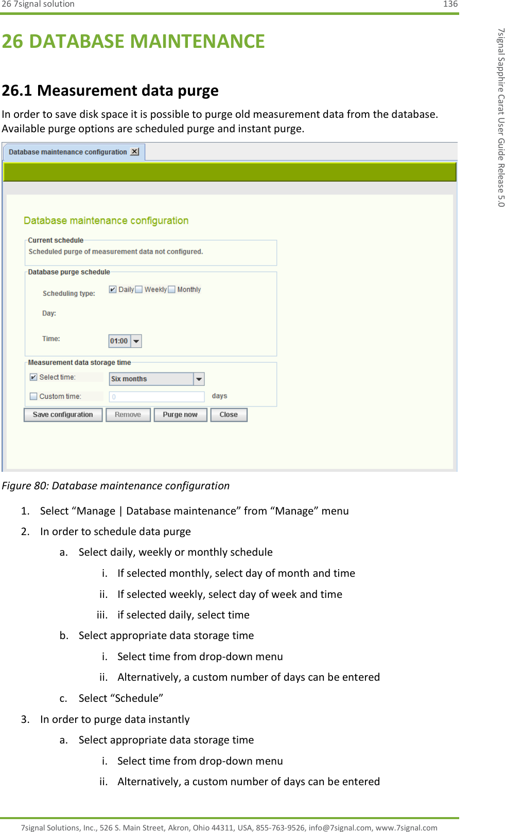 26 7signal solution  136 7signal Solutions, Inc., 526 S. Main Street, Akron, Ohio 44311, USA, 855-763-9526, info@7signal.com, www.7signal.com 7signal Sapphire Carat User Guide Release 5.0 26 DATABASE MAINTENANCE 26.1 Measurement data purge In order to save disk space it is possible to purge old measurement data from the database. Available purge options are scheduled purge and instant purge.  Figure 80: Database maintenance configuration 1. Select “Manage | Database maintenance” from “Manage” menu 2. In order to schedule data purge a. Select daily, weekly or monthly schedule i. If selected monthly, select day of month and time ii. If selected weekly, select day of week and time iii. if selected daily, select time b. Select appropriate data storage time i. Select time from drop-down menu ii. Alternatively, a custom number of days can be entered c. Select “Schedule” 3. In order to purge data instantly a. Select appropriate data storage time i. Select time from drop-down menu ii. Alternatively, a custom number of days can be entered 