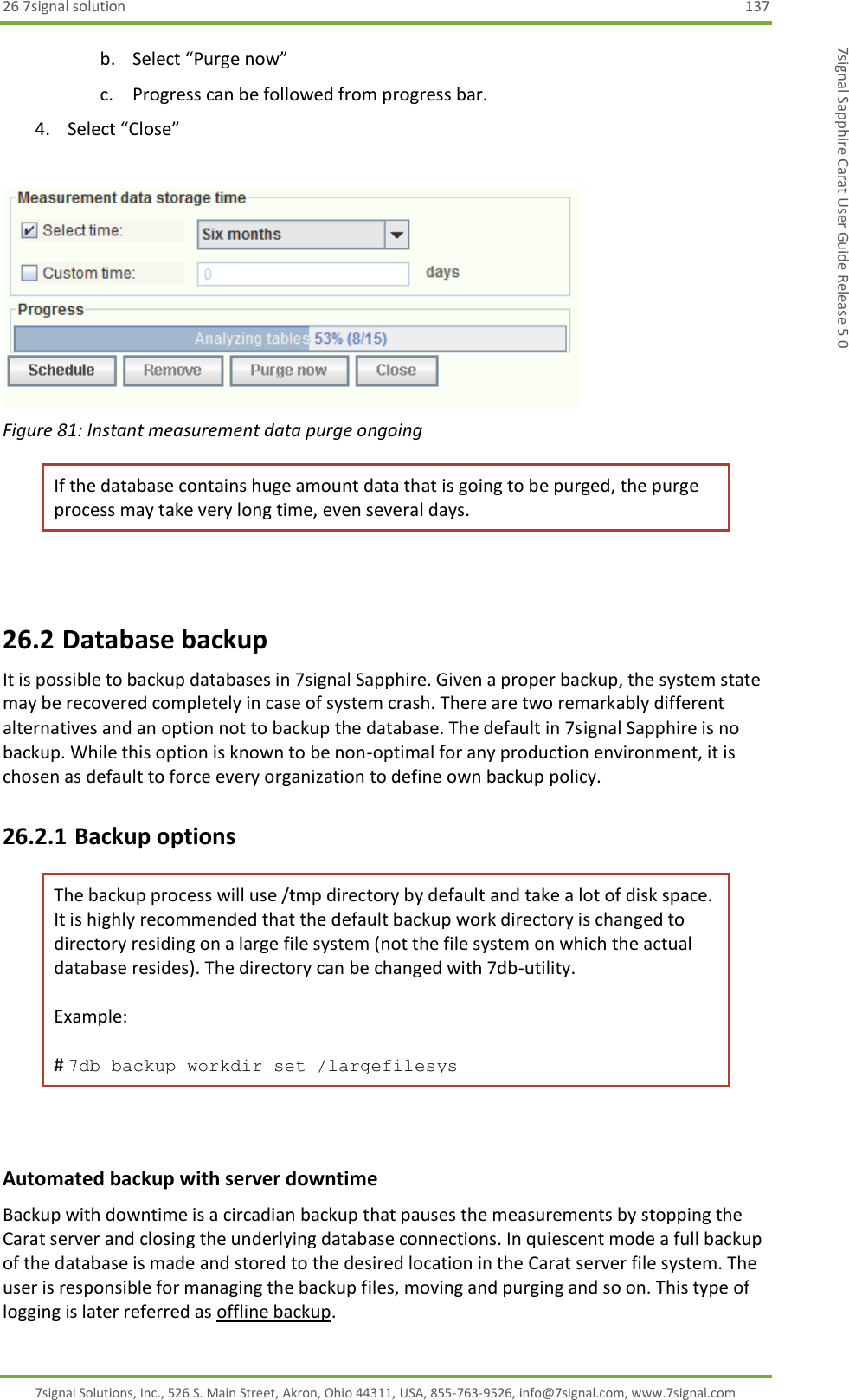 26 7signal solution  137 7signal Solutions, Inc., 526 S. Main Street, Akron, Ohio 44311, USA, 855-763-9526, info@7signal.com, www.7signal.com 7signal Sapphire Carat User Guide Release 5.0 b. Select “Purge now” c. Progress can be followed from progress bar. 4. Select “Close”   Figure 81: Instant measurement data purge ongoing If the database contains huge amount data that is going to be purged, the purge process may take very long time, even several days.  26.2 Database backup It is possible to backup databases in 7signal Sapphire. Given a proper backup, the system state may be recovered completely in case of system crash. There are two remarkably different alternatives and an option not to backup the database. The default in 7signal Sapphire is no backup. While this option is known to be non-optimal for any production environment, it is chosen as default to force every organization to define own backup policy. 26.2.1 Backup options  The backup process will use /tmp directory by default and take a lot of disk space. It is highly recommended that the default backup work directory is changed to directory residing on a large file system (not the file system on which the actual database resides). The directory can be changed with 7db-utility.   Example:  # 7db backup workdir set /largefilesys         Automated backup with server downtime Backup with downtime is a circadian backup that pauses the measurements by stopping the Carat server and closing the underlying database connections. In quiescent mode a full backup of the database is made and stored to the desired location in the Carat server file system. The user is responsible for managing the backup files, moving and purging and so on. This type of logging is later referred as offline backup. 