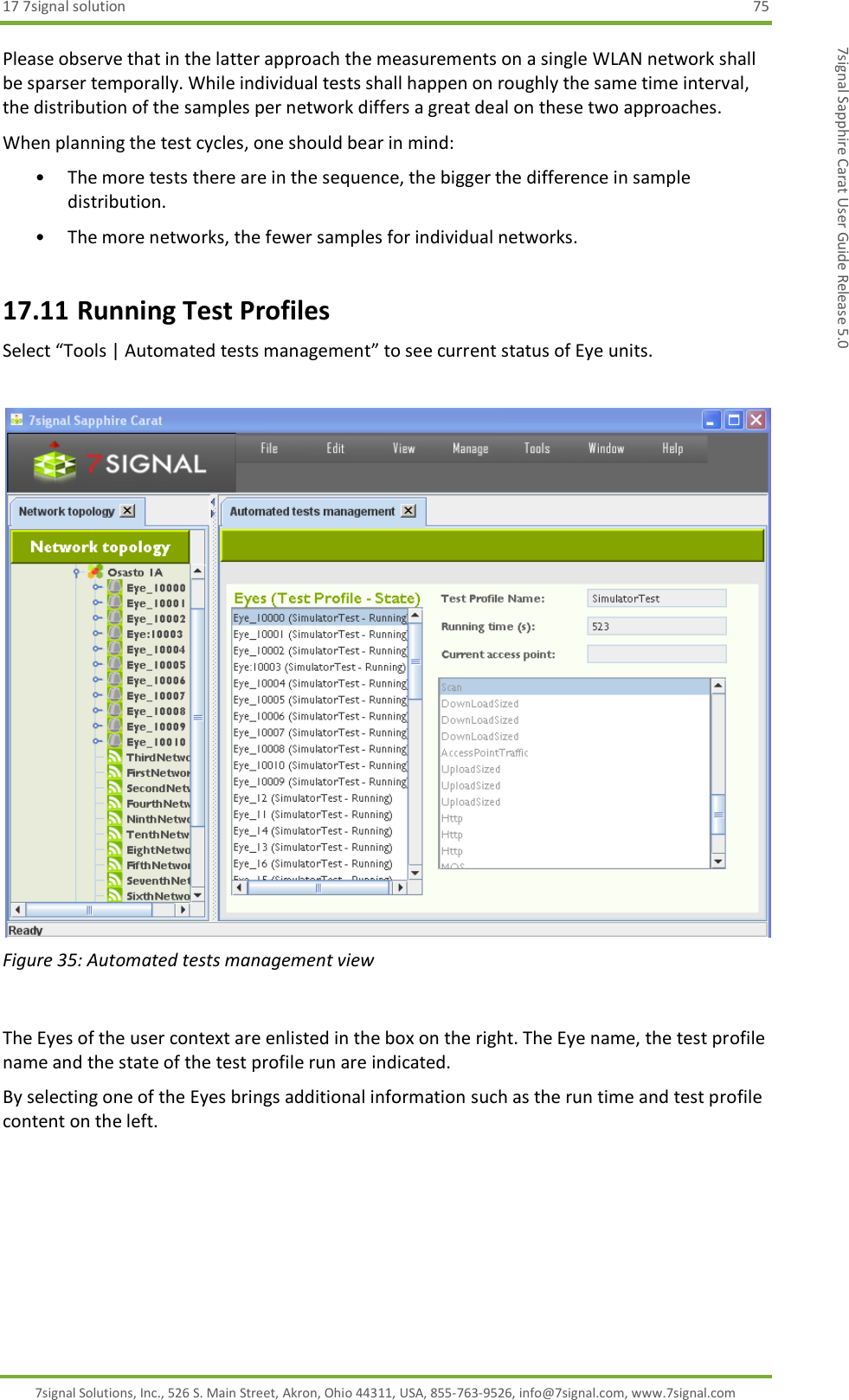 17 7signal solution  75 7signal Solutions, Inc., 526 S. Main Street, Akron, Ohio 44311, USA, 855-763-9526, info@7signal.com, www.7signal.com 7signal Sapphire Carat User Guide Release 5.0 Please observe that in the latter approach the measurements on a single WLAN network shall be sparser temporally. While individual tests shall happen on roughly the same time interval, the distribution of the samples per network differs a great deal on these two approaches.  When planning the test cycles, one should bear in mind: • The more tests there are in the sequence, the bigger the difference in sample distribution. • The more networks, the fewer samples for individual networks. 17.11 Running Test Profiles Select “Tools | Automated tests management” to see current status of Eye units.   Figure 35: Automated tests management view  The Eyes of the user context are enlisted in the box on the right. The Eye name, the test profile name and the state of the test profile run are indicated. By selecting one of the Eyes brings additional information such as the run time and test profile content on the left. 