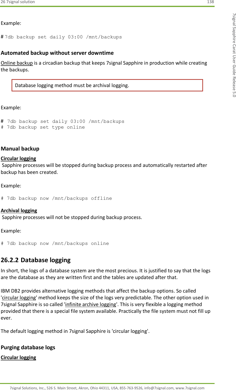 26 7signal solution  138 7signal Solutions, Inc., 526 S. Main Street, Akron, Ohio 44311, USA, 855-763-9526, info@7signal.com, www.7signal.com 7signal Sapphire Carat User Guide Release 5.0  Example:  # 7db backup set daily 03:00 /mnt/backups        Automated backup without server downtime Online backup is a circadian backup that keeps 7signal Sapphire in production while creating the backups.  Database logging method must be archival logging.   Example:  #   7db backup set daily 03:00 /mnt/backups # 7db backup set type online         Manual backup Circular logging   Sapphire processes will be stopped during backup process and automatically restarted after backup has been created.  Example:   # 7db backup now /mnt/backups offline          Archival logging   Sapphire processes will not be stopped during backup process.  Example:   # 7db backup now /mnt/backups online   26.2.2 Database logging In short, the logs of a database system are the most precious. It is justified to say that the logs are the database as they are written first and the tables are updated after that.  IBM DB2 provides alternative logging methods that affect the backup options. So called &apos;circular logging&apos; method keeps the size of the logs very predictable. The other option used in 7signal Sapphire is so called &apos;infinite archive logging&apos;. This is very flexible a logging method provided that there is a special file system available. Practically the file system must not fill up ever.  The default logging method in 7signal Sapphire is &apos;circular logging&apos;. Purging database logs Circular logging 