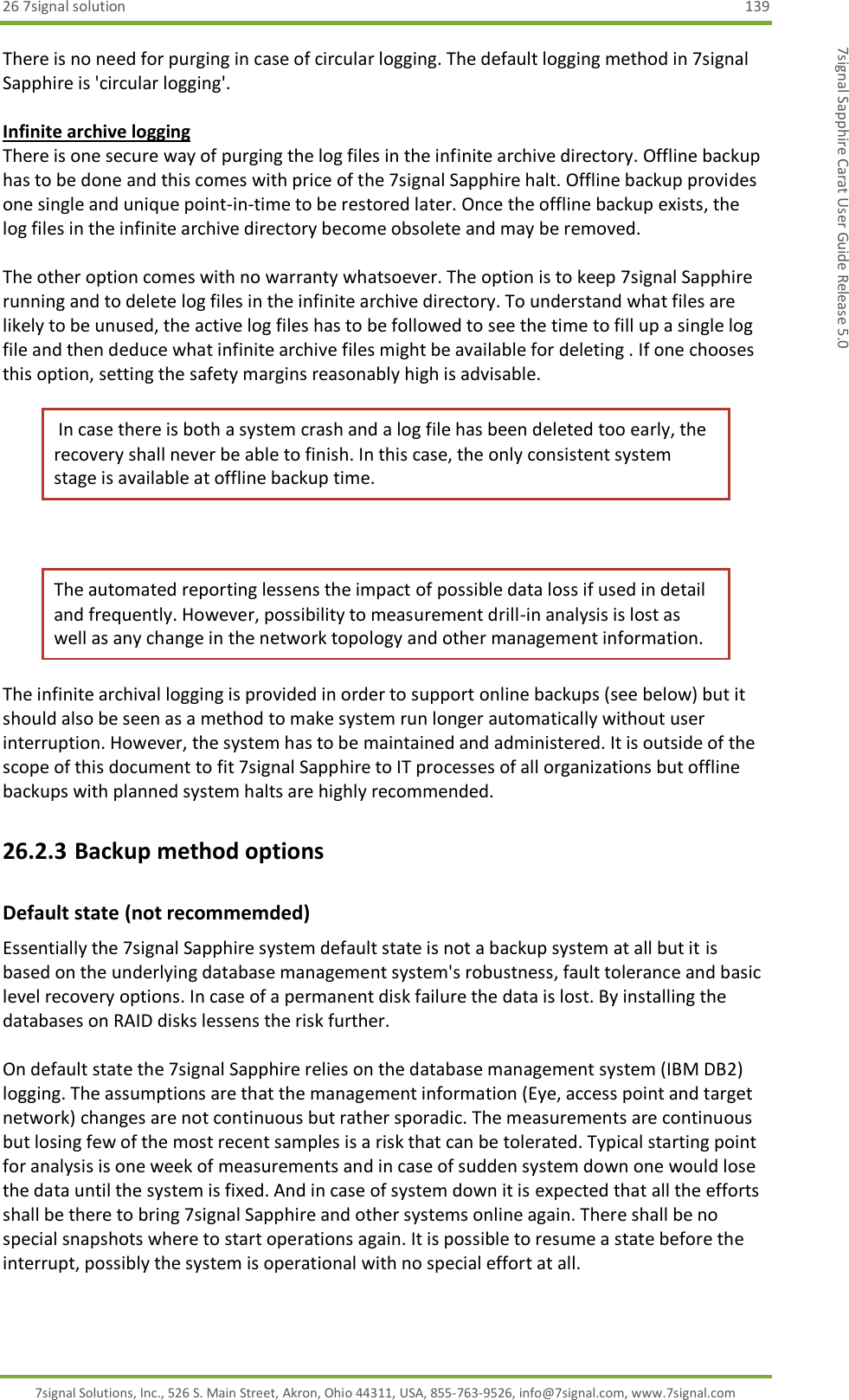 26 7signal solution  139 7signal Solutions, Inc., 526 S. Main Street, Akron, Ohio 44311, USA, 855-763-9526, info@7signal.com, www.7signal.com 7signal Sapphire Carat User Guide Release 5.0 There is no need for purging in case of circular logging. The default logging method in 7signal Sapphire is &apos;circular logging&apos;.  Infinite archive logging There is one secure way of purging the log files in the infinite archive directory. Offline backup has to be done and this comes with price of the 7signal Sapphire halt. Offline backup provides one single and unique point-in-time to be restored later. Once the offline backup exists, the log files in the infinite archive directory become obsolete and may be removed.  The other option comes with no warranty whatsoever. The option is to keep 7signal Sapphire running and to delete log files in the infinite archive directory. To understand what files are likely to be unused, the active log files has to be followed to see the time to fill up a single log file and then deduce what infinite archive files might be available for deleting . If one chooses this option, setting the safety margins reasonably high is advisable.  In case there is both a system crash and a log file has been deleted too early, the recovery shall never be able to finish. In this case, the only consistent system stage is available at offline backup time.  The automated reporting lessens the impact of possible data loss if used in detail and frequently. However, possibility to measurement drill-in analysis is lost as well as any change in the network topology and other management information. The infinite archival logging is provided in order to support online backups (see below) but it should also be seen as a method to make system run longer automatically without user interruption. However, the system has to be maintained and administered. It is outside of the scope of this document to fit 7signal Sapphire to IT processes of all organizations but offline backups with planned system halts are highly recommended. 26.2.3 Backup method options Default state (not recommemded) Essentially the 7signal Sapphire system default state is not a backup system at all but it is based on the underlying database management system&apos;s robustness, fault tolerance and basic level recovery options. In case of a permanent disk failure the data is lost. By installing the databases on RAID disks lessens the risk further.  On default state the 7signal Sapphire relies on the database management system (IBM DB2) logging. The assumptions are that the management information (Eye, access point and target network) changes are not continuous but rather sporadic. The measurements are continuous but losing few of the most recent samples is a risk that can be tolerated. Typical starting point for analysis is one week of measurements and in case of sudden system down one would lose the data until the system is fixed. And in case of system down it is expected that all the efforts shall be there to bring 7signal Sapphire and other systems online again. There shall be no special snapshots where to start operations again. It is possible to resume a state before the interrupt, possibly the system is operational with no special effort at all.  