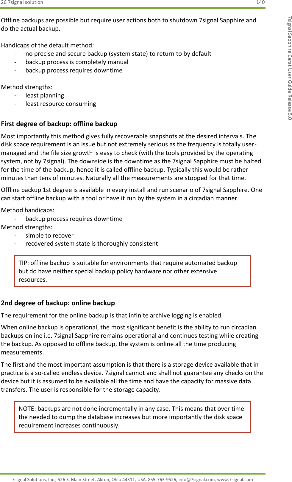 26 7signal solution  140 7signal Solutions, Inc., 526 S. Main Street, Akron, Ohio 44311, USA, 855-763-9526, info@7signal.com, www.7signal.com 7signal Sapphire Carat User Guide Release 5.0 Offline backups are possible but require user actions both to shutdown 7signal Sapphire and do the actual backup.  Handicaps of the default method: - no precise and secure backup (system state) to return to by default - backup process is completely manual - backup process requires downtime  Method strengths: - least planning - least resource consuming First degree of backup: offline backup Most importantly this method gives fully recoverable snapshots at the desired intervals. The disk space requirement is an issue but not extremely serious as the frequency is totally user-managed and the file size growth is easy to check (with the tools provided by the operating system, not by 7signal). The downside is the downtime as the 7signal Sapphire must be halted for the time of the backup, hence it is called offline backup. Typically this would be rather minutes than tens of minutes. Naturally all the measurements are stopped for that time. Offline backup 1st degree is available in every install and run scenario of 7signal Sapphire. One can start offline backup with a tool or have it run by the system in a circadian manner. Method handicaps: - backup process requires downtime Method strengths: - simple to recover - recovered system state is thoroughly consistent TIP: offline backup is suitable for environments that require automated backup but do have neither special backup policy hardware nor other extensive resources. 2nd degree of backup: online backup The requirement for the online backup is that infinite archive logging is enabled. When online backup is operational, the most significant benefit is the ability to run circadian backups online i.e. 7signal Sapphire remains operational and continues testing while creating the backup. As opposed to offline backup, the system is online all the time producing measurements. The first and the most important assumption is that there is a storage device available that in practice is a so-called endless device. 7signal cannot and shall not guarantee any checks on the device but it is assumed to be available all the time and have the capacity for massive data transfers. The user is responsible for the storage capacity. NOTE: backups are not done incrementally in any case. This means that over time the needed to dump the database increases but more importantly the disk space requirement increases continuously.  