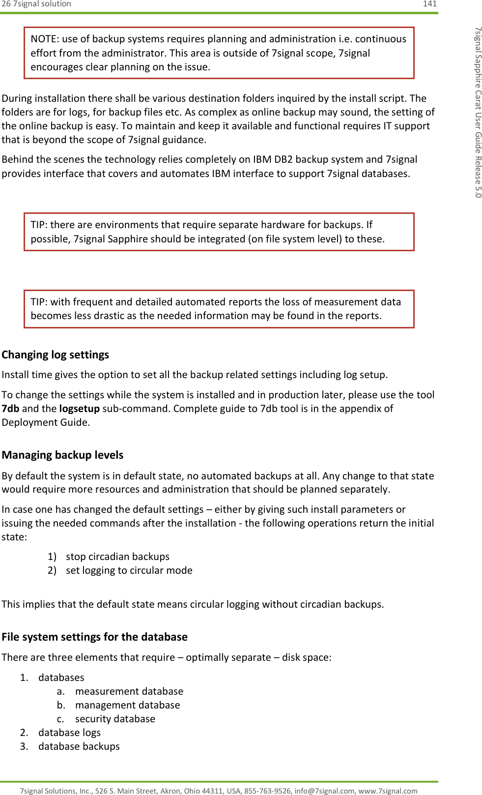 26 7signal solution  141 7signal Solutions, Inc., 526 S. Main Street, Akron, Ohio 44311, USA, 855-763-9526, info@7signal.com, www.7signal.com 7signal Sapphire Carat User Guide Release 5.0 NOTE: use of backup systems requires planning and administration i.e. continuous effort from the administrator. This area is outside of 7signal scope, 7signal encourages clear planning on the issue. During installation there shall be various destination folders inquired by the install script. The folders are for logs, for backup files etc. As complex as online backup may sound, the setting of the online backup is easy. To maintain and keep it available and functional requires IT support that is beyond the scope of 7signal guidance. Behind the scenes the technology relies completely on IBM DB2 backup system and 7signal provides interface that covers and automates IBM interface to support 7signal databases.  TIP: there are environments that require separate hardware for backups. If possible, 7signal Sapphire should be integrated (on file system level) to these.  TIP: with frequent and detailed automated reports the loss of measurement data becomes less drastic as the needed information may be found in the reports. Changing log settings Install time gives the option to set all the backup related settings including log setup.  To change the settings while the system is installed and in production later, please use the tool 7db and the logsetup sub-command. Complete guide to 7db tool is in the appendix of Deployment Guide. Managing backup levels By default the system is in default state, no automated backups at all. Any change to that state would require more resources and administration that should be planned separately. In case one has changed the default settings – either by giving such install parameters or issuing the needed commands after the installation - the following operations return the initial state: 1) stop circadian backups 2) set logging to circular mode  This implies that the default state means circular logging without circadian backups. File system settings for the database There are three elements that require – optimally separate – disk space: 1. databases a. measurement database b. management database c. security database 2. database logs 3. database backups 