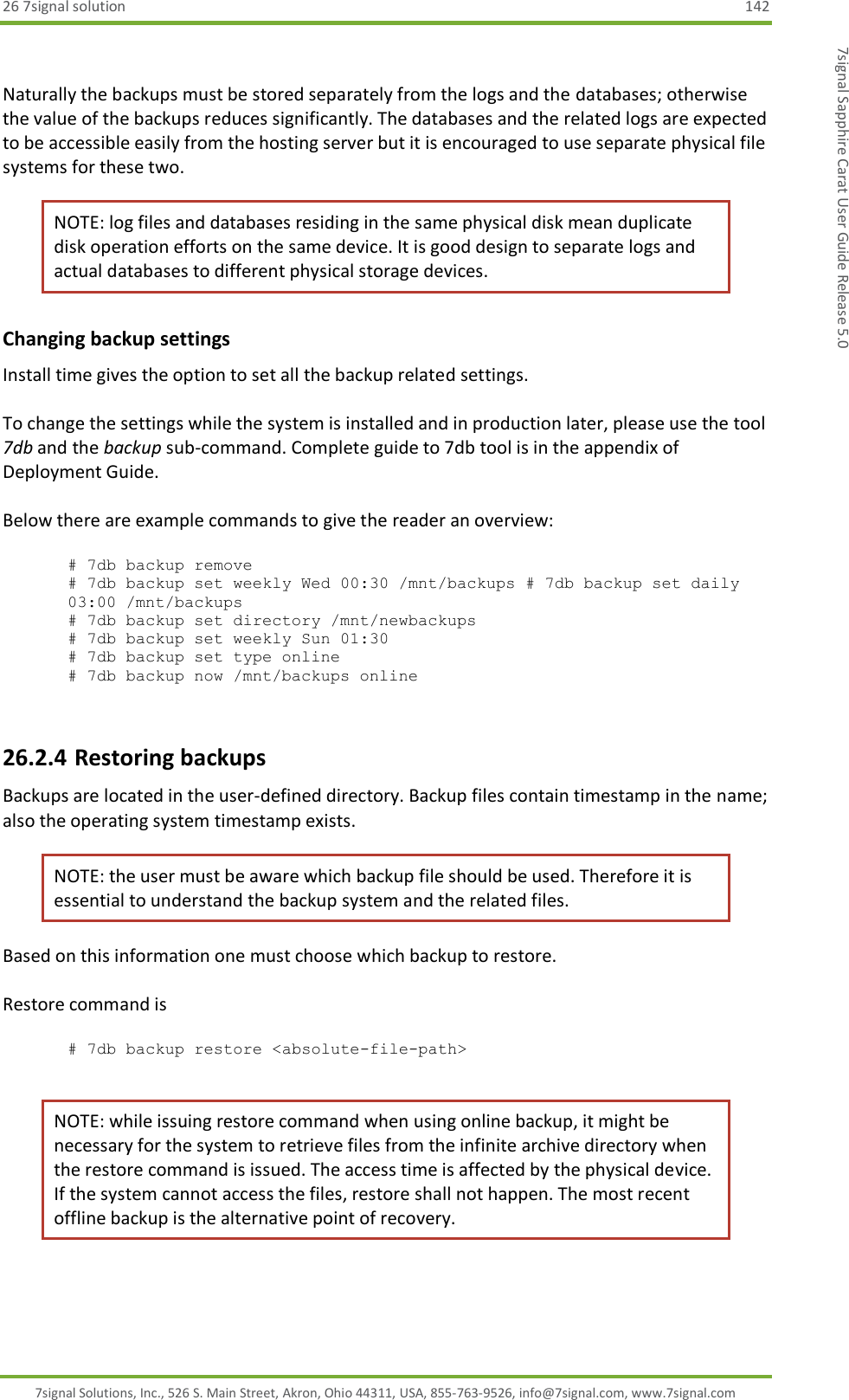 26 7signal solution  142 7signal Solutions, Inc., 526 S. Main Street, Akron, Ohio 44311, USA, 855-763-9526, info@7signal.com, www.7signal.com 7signal Sapphire Carat User Guide Release 5.0  Naturally the backups must be stored separately from the logs and the databases; otherwise the value of the backups reduces significantly. The databases and the related logs are expected to be accessible easily from the hosting server but it is encouraged to use separate physical file systems for these two. NOTE: log files and databases residing in the same physical disk mean duplicate disk operation efforts on the same device. It is good design to separate logs and actual databases to different physical storage devices. Changing backup settings Install time gives the option to set all the backup related settings.   To change the settings while the system is installed and in production later, please use the tool 7db and the backup sub-command. Complete guide to 7db tool is in the appendix of Deployment Guide.  Below there are example commands to give the reader an overview:  # 7db backup remove # 7db backup set weekly Wed 00:30 /mnt/backups # 7db backup set daily 03:00 /mnt/backups       # 7db backup set directory /mnt/newbackups      # 7db backup set weekly Sun 01:30              # 7db backup set type online                     # 7db backup now /mnt/backups online            26.2.4 Restoring backups Backups are located in the user-defined directory. Backup files contain timestamp in the name; also the operating system timestamp exists. NOTE: the user must be aware which backup file should be used. Therefore it is essential to understand the backup system and the related files. Based on this information one must choose which backup to restore.  Restore command is  # 7db backup restore &lt;absolute-file-path&gt;  NOTE: while issuing restore command when using online backup, it might be necessary for the system to retrieve files from the infinite archive directory when the restore command is issued. The access time is affected by the physical device. If the system cannot access the files, restore shall not happen. The most recent offline backup is the alternative point of recovery. 