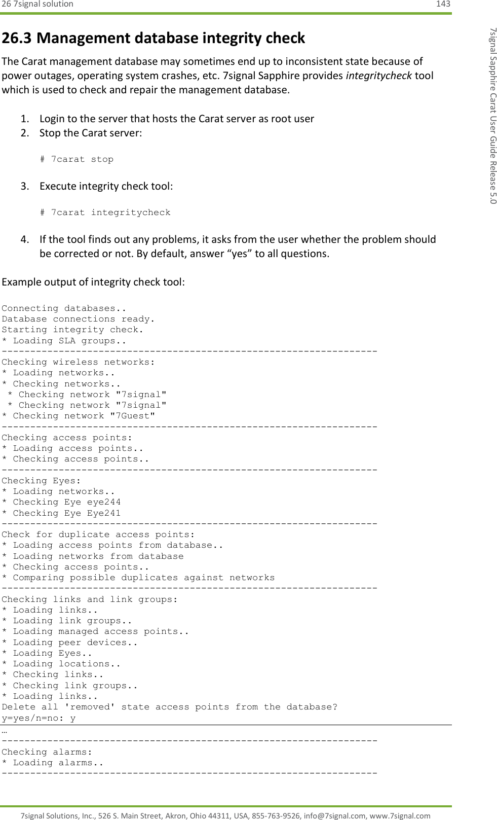 26 7signal solution  143 7signal Solutions, Inc., 526 S. Main Street, Akron, Ohio 44311, USA, 855-763-9526, info@7signal.com, www.7signal.com 7signal Sapphire Carat User Guide Release 5.0 26.3 Management database integrity check The Carat management database may sometimes end up to inconsistent state because of power outages, operating system crashes, etc. 7signal Sapphire provides integritycheck tool which is used to check and repair the management database.  1. Login to the server that hosts the Carat server as root user 2. Stop the Carat server:  # 7carat stop  3. Execute integrity check tool:  # 7carat integritycheck  4. If the tool finds out any problems, it asks from the user whether the problem should be corrected or not. By default, answer “yes” to all questions.  Example output of integrity check tool:  Connecting databases..                                                                                   Database connections ready.                                                                              Starting integrity check.                                                                                * Loading SLA groups..                                                                                   ------------------------------------------------------------------                                       Checking wireless networks:                                                                              * Loading networks..                                                                                     * Checking networks..                                                                                     * Checking network &quot;7signal&quot;                                                                             * Checking network &quot;7signal&quot;                                                                            * Checking network &quot;7Guest&quot;                                                                             ------------------------------------------------------------------                                       Checking access points:                                                                                  * Loading access points..                                                                                * Checking access points..                                                                               ------------------------------------------------------------------                                       Checking Eyes:                                                                                           * Loading networks..                                                                                     * Checking Eye eye244                                                                                    * Checking Eye Eye241                                                                                    ------------------------------------------------------------------                                       Check for duplicate access points:                                                                       * Loading access points from database..                                                                  * Loading networks from database                                                                         * Checking access points..                                                                               * Comparing possible duplicates against networks                                                         ------------------------------------------------------------------                                       Checking links and link groups:                                                                          * Loading links..                                                                                        * Loading link groups..                                                                                  * Loading managed access points..                                                                        * Loading peer devices..                                                                                 * Loading Eyes..                                                                                         * Loading locations..                                                                                    * Checking links..                                                                                       * Checking link groups..                                                                                 * Loading links..                                                                                        Delete all &apos;removed&apos; state access points from the database?                                              y=yes/n=no: y           … ------------------------------------------------------------------                                                                                                                           Checking alarms:                                                                                                                                                                             * Loading alarms..                                                                                                                                                                           ------------------------------------------------------------------                                                                                                                           