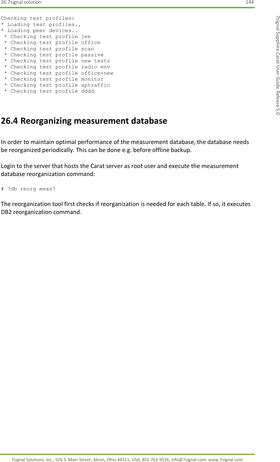 26 7signal solution  144 7signal Solutions, Inc., 526 S. Main Street, Akron, Ohio 44311, USA, 855-763-9526, info@7signal.com, www.7signal.com 7signal Sapphire Carat User Guide Release 5.0 Checking test profiles:                                                                                                                                                                      * Loading test profiles..                                                                                                                                                                    * Loading peer devices..                                                                                                                                                                      * Checking test profile jee                                                                                                                                                                  * Checking test profile office                                                                                                                                                               * Checking test profile scan                                                                                                                                                                 * Checking test profile passive                                                                                                                                                              * Checking test profile new tests                                                                                                                                                            * Checking test profile radio env                                                                                                                                                            * Checking test profile office+new                                                                                                                                                           * Checking test profile monitor                                                                                                                                                              * Checking test profile aptraffic                                                                                                                                                            * Checking test profile dddd  26.4 Reorganizing measurement database  In order to maintain optimal performance of the measurement database, the database needs be reorganized periodically. This can be done e.g. before offline backup.   Login to the server that hosts the Carat server as root user and execute the measurement database reorganization command:  # 7db reorg meas7  The reorganization tool first checks if reorganization is needed for each table. If so, it executes DB2 reorganization command.    