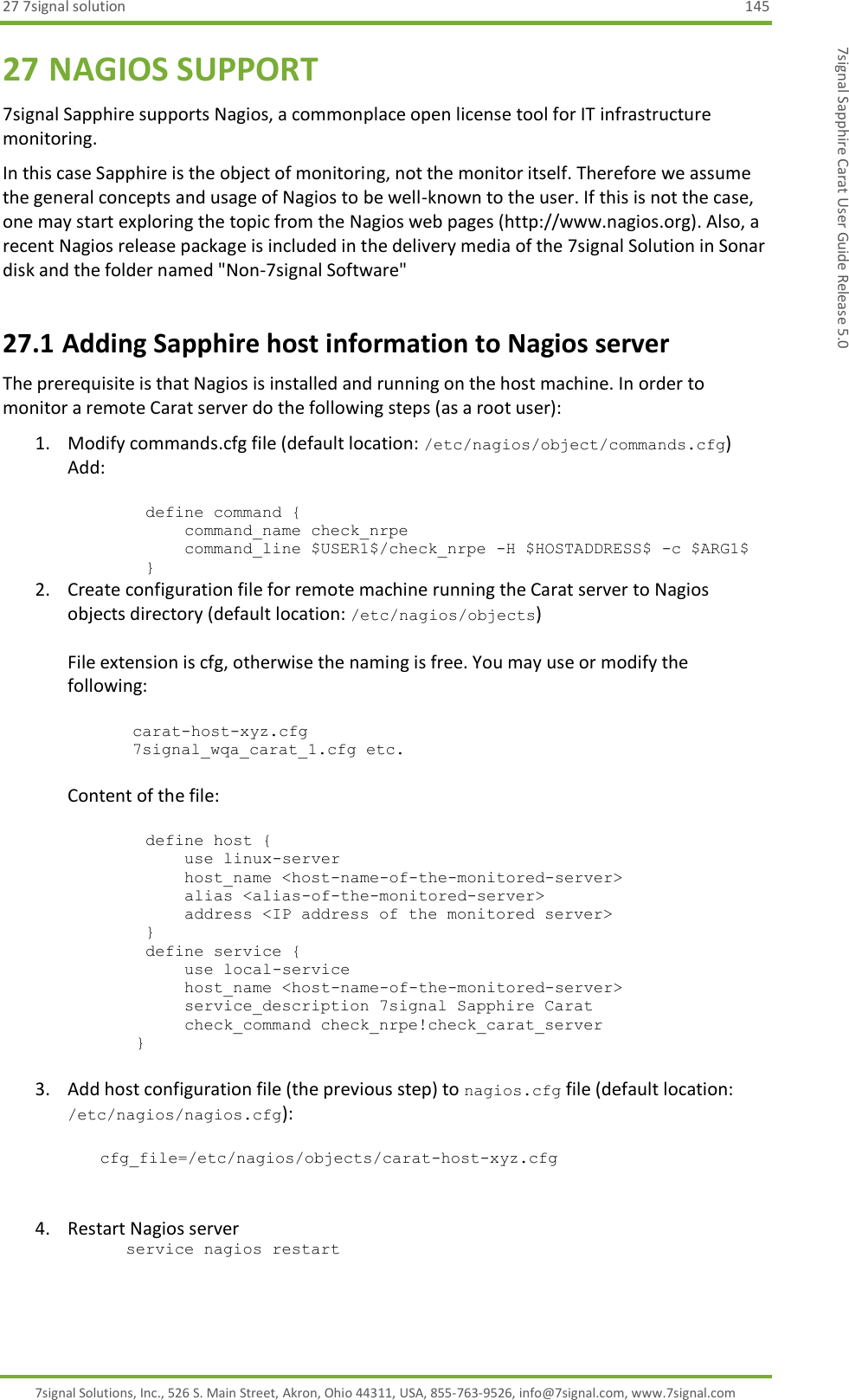 27 7signal solution  145 7signal Solutions, Inc., 526 S. Main Street, Akron, Ohio 44311, USA, 855-763-9526, info@7signal.com, www.7signal.com 7signal Sapphire Carat User Guide Release 5.0 27 NAGIOS SUPPORT 7signal Sapphire supports Nagios, a commonplace open license tool for IT infrastructure monitoring. In this case Sapphire is the object of monitoring, not the monitor itself. Therefore we assume the general concepts and usage of Nagios to be well-known to the user. If this is not the case, one may start exploring the topic from the Nagios web pages (http://www.nagios.org). Also, a recent Nagios release package is included in the delivery media of the 7signal Solution in Sonar disk and the folder named &quot;Non-7signal Software&quot; 27.1 Adding Sapphire host information to Nagios server The prerequisite is that Nagios is installed and running on the host machine. In order to monitor a remote Carat server do the following steps (as a root user): 1. Modify commands.cfg file (default location: /etc/nagios/object/commands.cfg) Add:           define command {             command_name check_nrpe             command_line $USER1$/check_nrpe -H $HOSTADDRESS$ -c $ARG1$         } 2. Create configuration file for remote machine running the Carat server to Nagios objects directory (default location: /etc/nagios/objects)  File extension is cfg, otherwise the naming is free. You may use or modify the following:  carat-host-xyz.cfg 7signal_wqa_carat_1.cfg etc.  Content of the file:           define host {             use linux-server             host_name &lt;host-name-of-the-monitored-server&gt;             alias &lt;alias-of-the-monitored-server&gt;             address &lt;IP address of the monitored server&gt;         }         define service {             use local-service             host_name &lt;host-name-of-the-monitored-server&gt;             service_description 7signal Sapphire Carat             check_command check_nrpe!check_carat_server        }  3. Add host configuration file (the previous step) to nagios.cfg file (default location: /etc/nagios/nagios.cfg):  cfg_file=/etc/nagios/objects/carat-host-xyz.cfg    4. Restart Nagios server       service nagios restart 