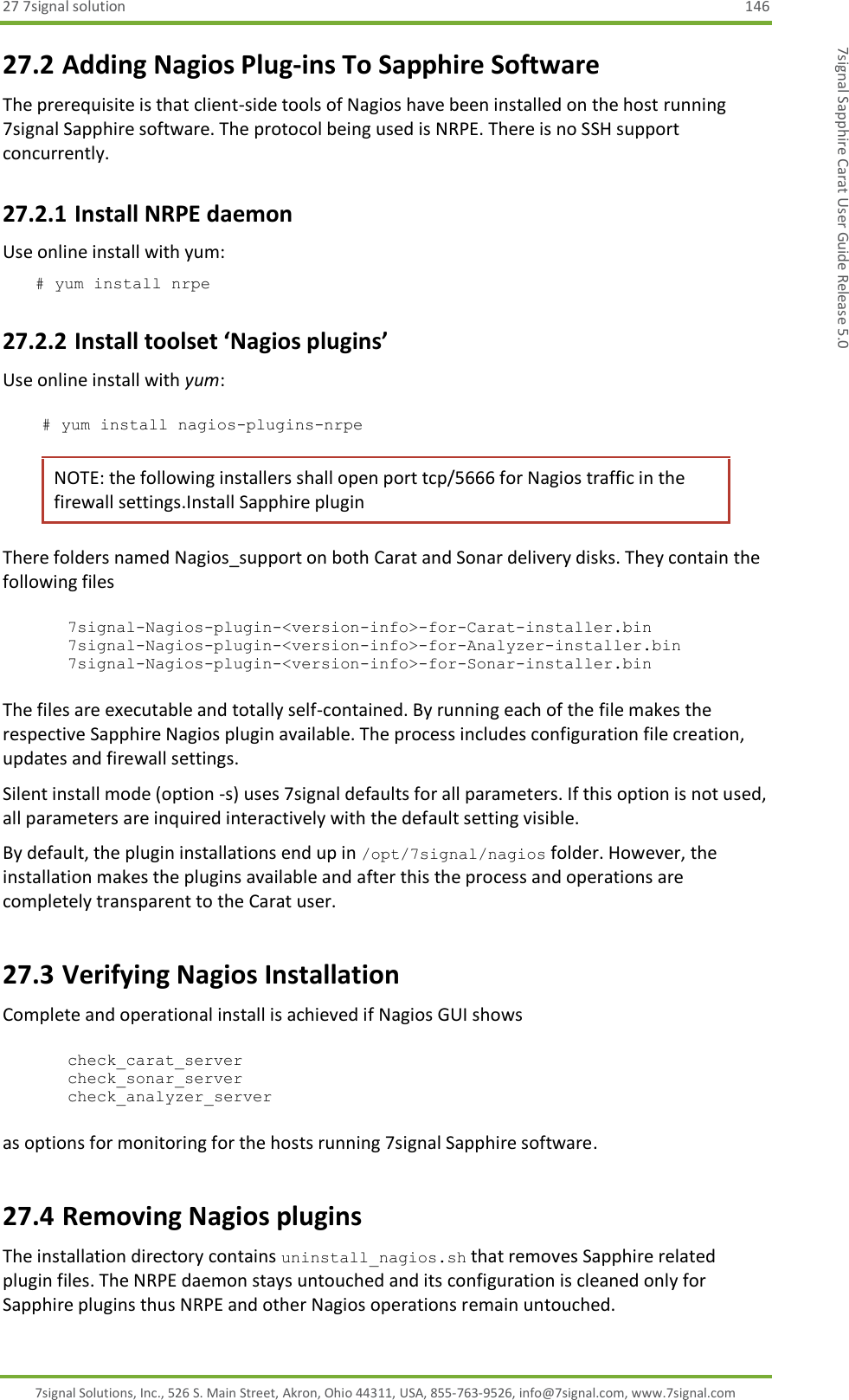 27 7signal solution  146 7signal Solutions, Inc., 526 S. Main Street, Akron, Ohio 44311, USA, 855-763-9526, info@7signal.com, www.7signal.com 7signal Sapphire Carat User Guide Release 5.0 27.2 Adding Nagios Plug-ins To Sapphire Software The prerequisite is that client-side tools of Nagios have been installed on the host running 7signal Sapphire software. The protocol being used is NRPE. There is no SSH support concurrently. 27.2.1 Install NRPE daemon Use online install with yum: # yum install nrpe 27.2.2 Install toolset ‘Nagios plugins’ Use online install with yum:  # yum install nagios-plugins-nrpe NOTE: the following installers shall open port tcp/5666 for Nagios traffic in the firewall settings.Install Sapphire plugin There folders named Nagios_support on both Carat and Sonar delivery disks. They contain the following files  7signal-Nagios-plugin-&lt;version-info&gt;-for-Carat-installer.bin 7signal-Nagios-plugin-&lt;version-info&gt;-for-Analyzer-installer.bin 7signal-Nagios-plugin-&lt;version-info&gt;-for-Sonar-installer.bin  The files are executable and totally self-contained. By running each of the file makes the respective Sapphire Nagios plugin available. The process includes configuration file creation, updates and firewall settings. Silent install mode (option -s) uses 7signal defaults for all parameters. If this option is not used, all parameters are inquired interactively with the default setting visible. By default, the plugin installations end up in /opt/7signal/nagios folder. However, the installation makes the plugins available and after this the process and operations are completely transparent to the Carat user.  27.3 Verifying Nagios Installation  Complete and operational install is achieved if Nagios GUI shows  check_carat_server check_sonar_server check_analyzer_server  as options for monitoring for the hosts running 7signal Sapphire software. 27.4 Removing Nagios plugins The installation directory contains uninstall_nagios.sh that removes Sapphire related plugin files. The NRPE daemon stays untouched and its configuration is cleaned only for Sapphire plugins thus NRPE and other Nagios operations remain untouched. 