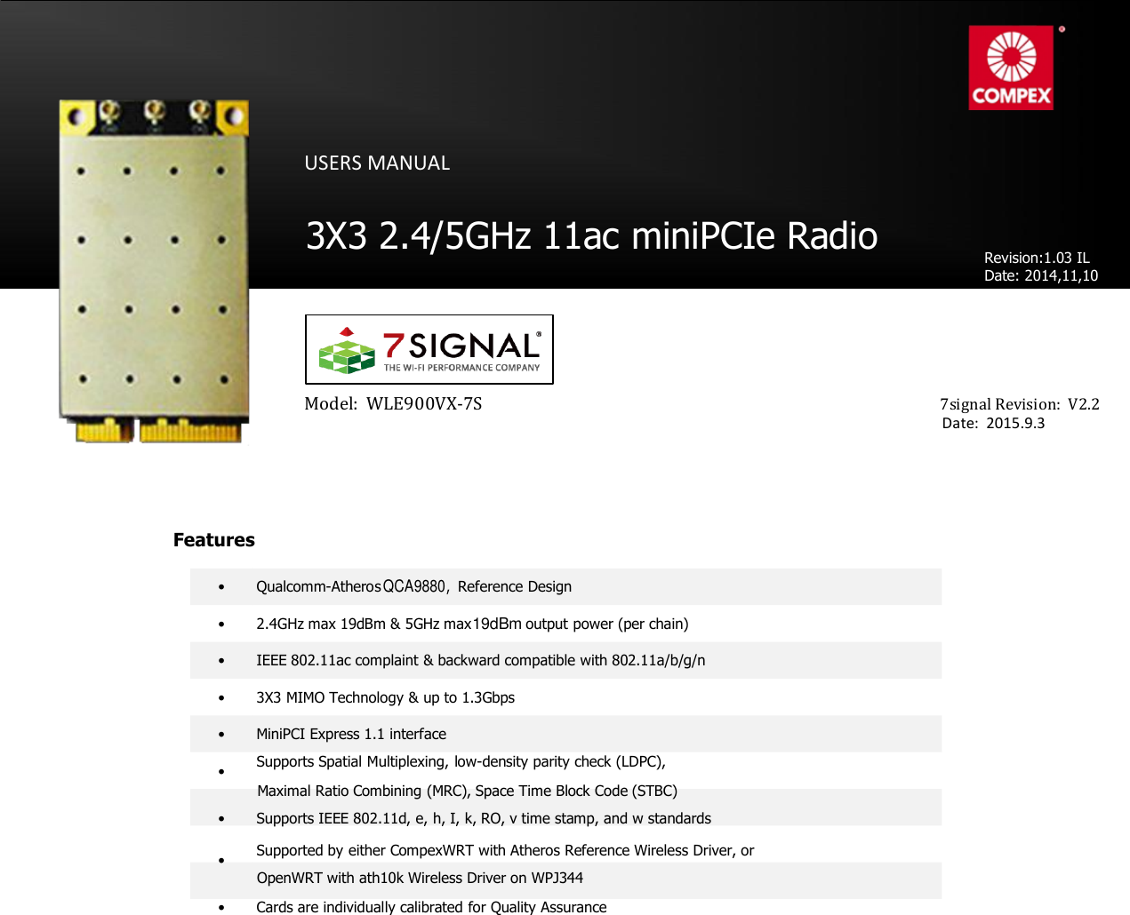 Technical Specifications                                 QCA9890         USERS MANUAL     3X3 2.4/5GHz 11ac miniPCIe Radio    Revision:1.03 IL Date: 2014,11,10                  Model:  WLE900VX-7S                           7signal Revision:  V2.2                                   Date:  2015.9.3      Features  • Qualcomm-Atheros QCA9880, Reference Design  • 2.4GHz max 19dBm &amp; 5GHz max19dBm output power (per chain)  •  IEEE 802.11ac complaint &amp; backward compatible with 802.11a/b/g/n  •  3X3 MIMO Technology &amp; up to 1.3Gbps  •  MiniPCI Express 1.1 interface  • Supports Spatial Multiplexing, low-density parity check (LDPC), Maximal Ratio Combining (MRC), Space Time Block Code (STBC)  • Supports IEEE 802.11d, e, h, I, k, RO, v time stamp, and w standards  • Supported by either CompexWRT with Atheros Reference Wireless Driver, or OpenWRT with ath10k Wireless Driver on WPJ344  •  Cards are individually calibrated for Quality Assurance    