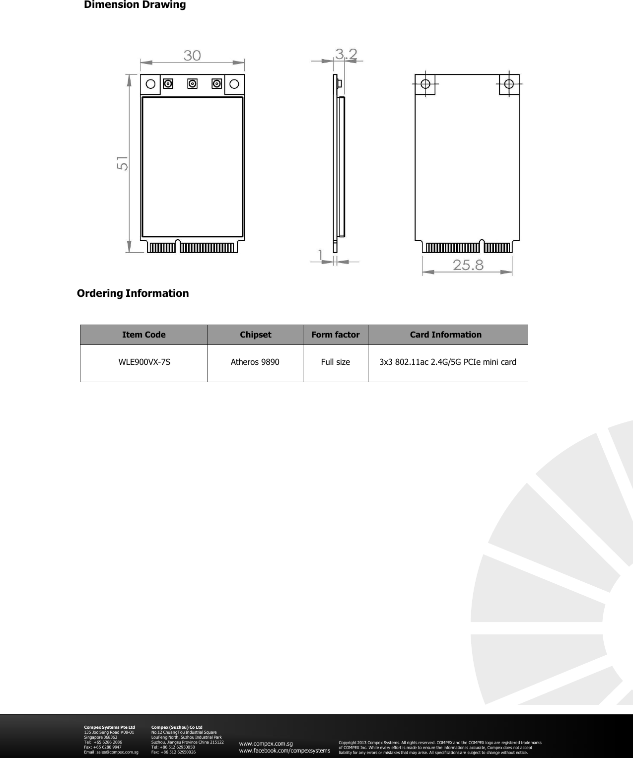 Dimension Drawing       Ordering Information   Item Code Chipset Form factor Card Information  WLE900VX-7S  Atheros 9890  Full size  3x3 802.11ac 2.4G/5G PCIe mini card                                  Compex Systems Pte Ltd 135 Joo Se ng Road #08-01 Singapore 368363 Tel:  +65 6286 2086 Fax: +65 6280 9947 Email: sales@compex.com.sg Compex (Suzhou) Co Ltd No.12 ChuangTou Industrial Squa re LouFeng North, Suzhou Industrial Park Suzhou, Jiangsu Province China 215122 Tel: +86 512 62950050 Fax: +86 512 62950026   www.compex.com.sg www.facebook.com/compexsystems   Copyright 2013 Compe x Systems. All rights reserved. COMPEX and the COMPEX logo are registered trademarks of COMPEX Inc. While every effort is made to ensure  the information is accurate, Compex doe s not accept liability for any errors or mistakes that may arise. All specifications are subject to change without notice. 