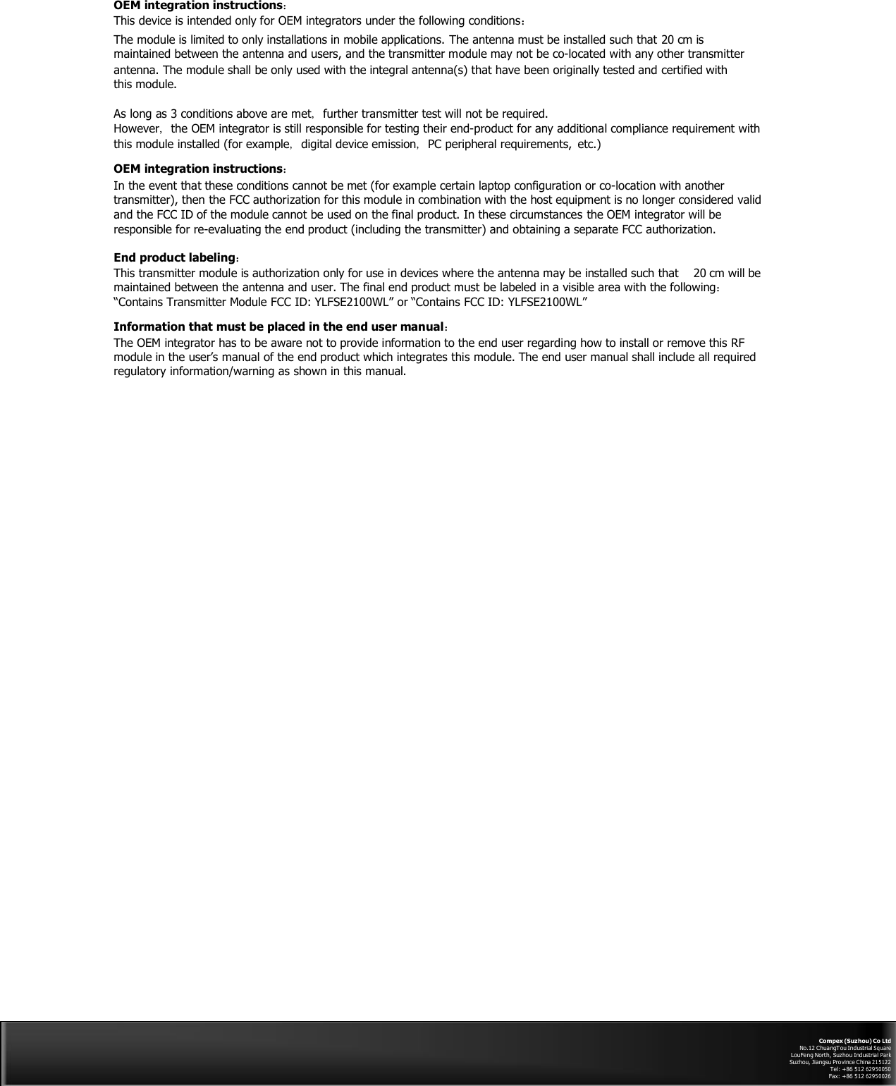  OEM integration instructions： This device is intended only for OEM integrators under the following conditions： The module is limited to only installations in mobile applications. The antenna must be installed such that 20 cm is maintained between the antenna and users, and the transmitter module may not be co-located with any other transmitter antenna. The module shall be only used with the integral antenna(s) that have been originally tested and certified with this module.  As long as 3 conditions above are met, further transmitter test will not be required. However, the OEM integrator is still responsible for testing their end-product for any additional compliance requirement with this module installed (for example, digital device emission, PC peripheral requirements, etc.)  OEM integration instructions： In the event that these conditions cannot be met (for example certain laptop configuration or co-location with another transmitter), then the FCC authorization for this module in combination with the host equipment is no longer considered valid and the FCC ID of the module cannot be used on the final product. In these circumstances the OEM integrator will be responsible for re-evaluating the end product (including the transmitter) and obtaining a separate FCC authorization.  End product labeling： This transmitter module is authorization only for use in devices where the antenna may be installed such that  20 cm will be maintained between the antenna and user. The final end product must be labeled in a visible area with the following： “Contains Transmitter Module FCC ID: YLFSE2100WL” or “Contains FCC ID: YLFSE2100WL”  Information that must be placed in the end user manual： The OEM integrator has to be aware not to provide information to the end user regarding how to install or remove this RF module in the user’s manual of the end product which integrates this module. The end user manual shall include all required regulatory information/warning as shown in this manual.                                              Compex (Suzhou) Co Ltd No.12 ChuangTou Industrial Sq uare LouFeng North, Suzhou Industrial Par k Suzhou, Jiangsu Province China 21 5 122 Tel: +86 512 62950050 Fax: +86 512 62 95 00 26 