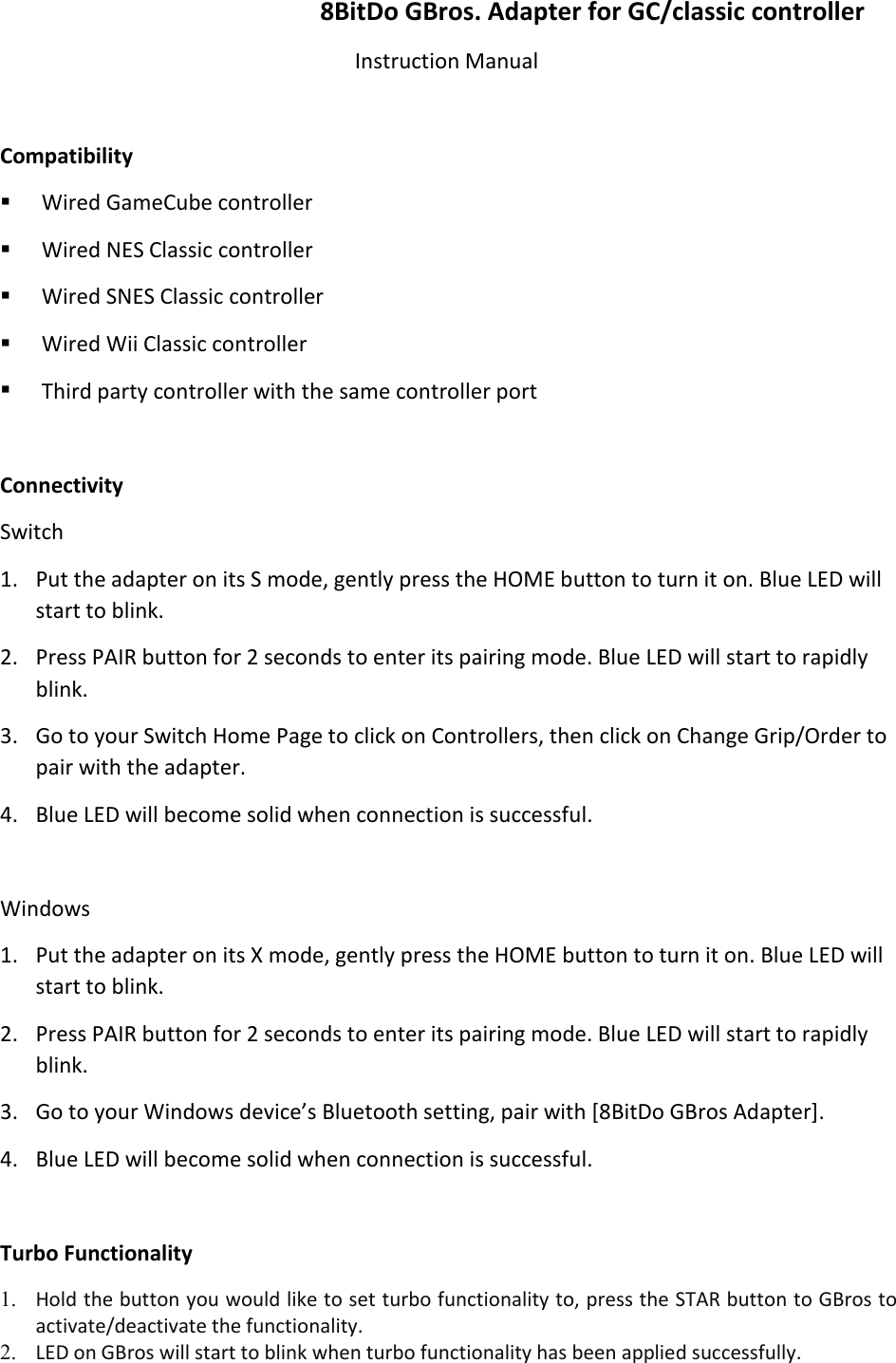 8BitDo GBros. Adapter for GC/classic controllerInstruction ManualCompatibilityWired GameCube controllerWired NES Classic controllerWired SNES Classic controllerWired Wii Classic controllerThird party controller with the same controller portConnectivitySwitch1. Put the adapter on its S mode, gently press the HOME button to turn it on. Blue LED willstart to blink.2. Press PAIR button for 2 seconds to enter its pairing mode. Blue LED will start to rapidlyblink.3. Go to your Switch Home Page to click on Controllers, then click on Change Grip/Order topair with the adapter.4. Blue LED will become solid when connection is successful.Windows1. Put the adapter on its X mode, gently press the HOME button to turn it on. Blue LED willstart to blink.2. Press PAIR button for 2 seconds to enter its pairing mode. Blue LED will start to rapidlyblink.3. Go to your Windows device’s Bluetooth setting, pair with [8BitDo GBros Adapter].4. Blue LED will become solid when connection is successful.Turbo Functionality1. Hold the button you would like to set turbo functionality to, press the STAR button to GBros toactivate/deactivate the functionality.2. LED on GBros will start to blink when turbo functionality has been applied successfully.