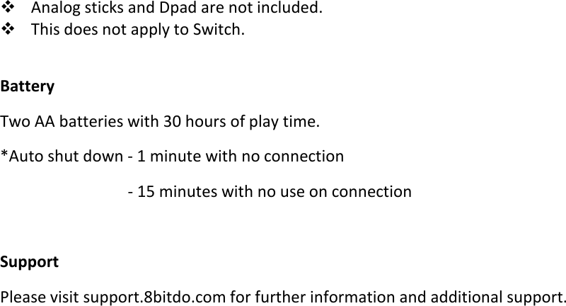 Analog sticks and Dpad are not included.This does not apply to Switch.BatteryTwo AA batteries with 30 hours of play time.*Auto shut down - 1 minute with no connection- 15 minutes with no use on connectionSupportPlease visit support.8bitdo.com for further information and additional support.