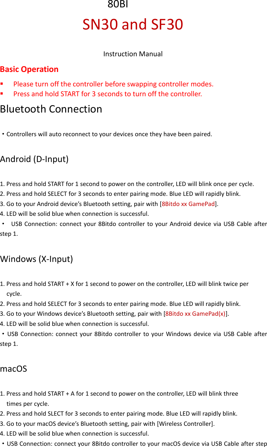 SN30 and SF30Instruction ManualBasic OperationPlease turn off the controller before swapping controller modes.Press and hold START for 3 seconds to turn off the controller.Bluetooth Connection·Controllers will auto reconnect to your devices once they have been paired.Android (D-Input)1. Press and hold START for 1 second to power on the controller, LED will blink once per cycle.2. Press and hold SELECT for 3 seconds to enter pairing mode. Blue LED will rapidly blink.3. Go to your Android device’s Bluetooth setting, pair with [8Bitdo xx GamePad].4. LED will be solid blue when connection is successful.·USB Connection: connect your 8Bitdo controller to your Android device via USB Cable afterstep 1.Windows (X-Input)1. Press and hold START + X for 1 second to power on the controller, LED will blink twice percycle.2. Press and hold SELECT for 3 seconds to enter pairing mode. Blue LED will rapidly blink.3. Go to your Windows device’s Bluetooth setting, pair with [8Bitdo xx GamePad(x)].4. LED will be solid blue when connection is successful.·USB Connection: connect your 8Bitdo controller to your Windows device via USB Cable afterstep 1.macOS1. Press and hold START + A for 1 second to power on the controller, LED will blink threetimes per cycle.2. Press and hold SLECT for 3 seconds to enter pairing mode. Blue LED will rapidly blink.3. Go to your macOS device’s Bluetooth setting, pair with [Wireless Controller].4. LED will be solid blue when connection is successful.·USB Connection: connect your 8Bitdo controller to your macOS device via USB Cable after step80BI