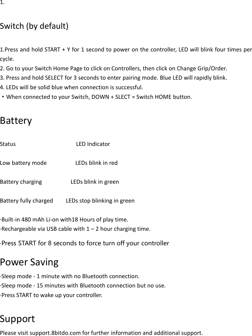 1.Switch (by default)1.Press and hold START + Y for 1 second to power on the controller, LED will blink four times percycle.2. Go to your Switch Home Page to click on Controllers, then click on Change Grip/Order.3. Press and hold SELECT for 3 seconds to enter pairing mode. Blue LED will rapidly blink.4. LEDs will be solid blue when connection is successful.·When connected to your Switch, DOWN + SLECT = Switch HOME button.BatteryStatus LED IndicatorLow battery mode LEDs blink in redBattery charging LEDs blink in greenBattery fully charged LEDs stop blinking in green·Built-in 480 mAh Li-on with18 Hours of play time.·Rechargeable via USB cable with 1 – 2 hour charging time.·Press START for 8 seconds to force turn off your controllerPower Saving·Sleep mode - 1 minute with no Bluetooth connection.·Sleep mode - 15 minutes with Bluetooth connection but no use.·Press START to wake up your controller.SupportPlease visit support.8bitdo.com for further information and additional support.