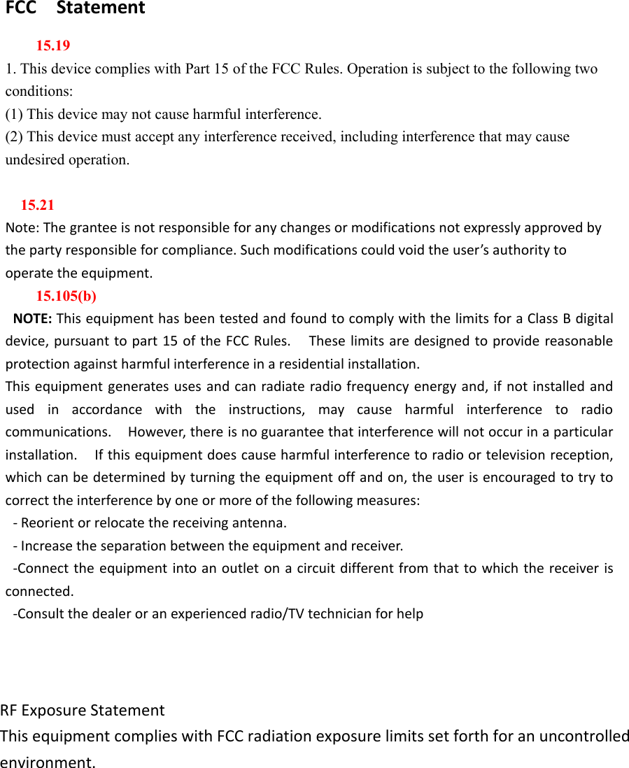 FCC Statement15.191. This device complies with Part 15 of the FCC Rules. Operation is subject to the following twoconditions:(1) This device may not cause harmful interference.(2) This device must accept any interference received, including interference that may causeundesired operation.15.21Note: The grantee is not responsible for any changes or modifications not expressly approved bythe party responsible for compliance. Such modifications could void the user’s authority tooperate the equipment.15.105(b)NOTE: This equipment has been tested and found to comply with the limits for a Class B digitaldevice, pursuant to part 15 of the FCC Rules. These limits are designed to provide reasonableprotection against harmful interference in a residential installation.This equipment generates uses and can radiate radio frequency energy and, if not installed andused in accordance with the instructions, may cause harmful interference to radiocommunications. However, there is no guarantee that interference will not occur in a particularinstallation. If this equipment does cause harmful interference to radio or television reception,which can be determined by turning the equipment off and on, the user is encouraged to try tocorrect the interference by one or more of the following measures:- Reorient or relocate the receiving antenna.- Increase the separation between the equipment and receiver.-Connect the equipment into an outlet on a circuit different from that to which the receiver isconnected.-Consult the dealer or an experienced radio/TV technician for helpRF Exposure Statement This equipment complies with FCC radiation exposure limits set forth for an uncontrolled environment.