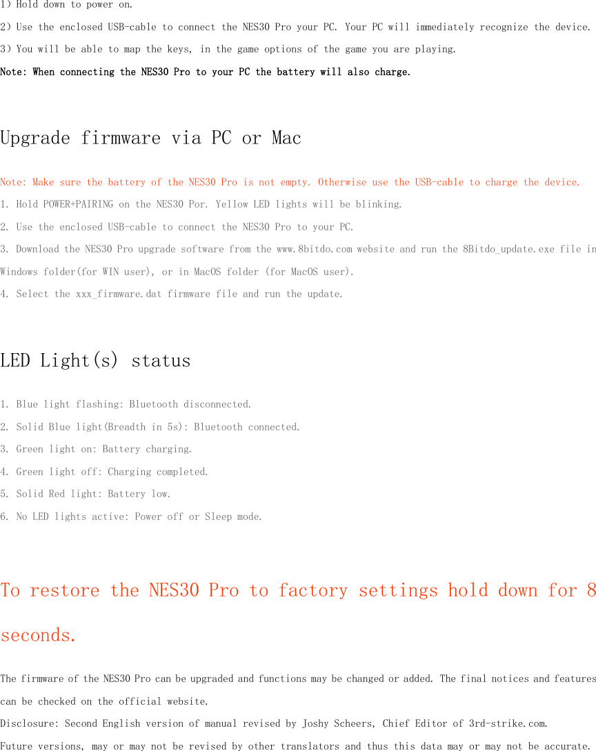 1）Hold down to power on.2）Use the enclosed USB-cable to connect the NES30 Pro your PC. Your PC will immediately recognize the device.3）You will be able to map the keys, in the game options of the game you are playing.Note: When connecting the NES30 Pro to your PC the battery will also charge.Upgrade firmware via PC or MacNote: Make sure the battery of the NES30 Pro is not empty. Otherwise use the USB-cable to charge the device.1. Hold POWER+PAIRING on the NES30 Por. Yellow LED lights will be blinking.2. Use the enclosed USB-cable to connect the NES30 Pro to your PC.3. Download the NES30 Pro upgrade software from the www.8bitdo.com website and run the 8Bitdo_update.exe file inWindows folder(for WIN user), or in MacOS folder (for MacOS user).4. Select the xxx_firmware.dat firmware file and run the update.LED Light(s) status1. Blue light flashing: Bluetooth disconnected.2. Solid Blue light(Breadth in 5s): Bluetooth connected.3. Green light on: Battery charging.4. Green light off: Charging completed.5. Solid Red light: Battery low.6. No LED lights active: Power off or Sleep mode.To restore the NES30 Pro to factory settings hold down for 8seconds.The firmware of the NES30 Pro can be upgraded and functions may be changed or added. The final notices and featurescan be checked on the official website.Disclosure: Second English version of manual revised by Joshy Scheers, Chief Editor of 3rd-strike.com.Future versions, may or may not be revised by other translators and thus this data may or may not be accurate.