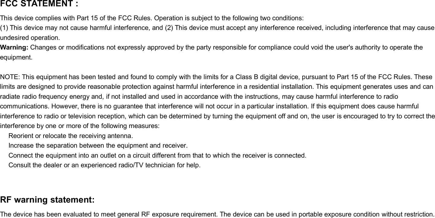 FCC STATEMENT :This device complies with Part 15 of the FCC Rules. Operation is subject to the following two conditions:(1) This device may not cause harmful interference, and (2) This device must accept any interference received, including interference that may causeundesired operation.Warning: Changes or modifications not expressly approved by the party responsible for compliance could void the user&apos;s authority to operate theequipment.NOTE: This equipment has been tested and found to comply with the limits for a Class B digital device, pursuant to Part 15 of the FCC Rules. Theselimits are designed to provide reasonable protection against harmful interference in a residential installation. This equipment generates uses and canradiate radio frequency energy and, if not installed and used in accordance with the instructions, may cause harmful interference to radiocommunications. However, there is no guarantee that interference will not occur in a particular installation. If this equipment does cause harmfulinterference to radio or television reception, which can be determined by turning the equipment off and on, the user is encouraged to try to correct theinterference by one or more of the following measures:Reorient or relocate the receiving antenna.Increase the separation between the equipment and receiver.Connect the equipment into an outlet on a circuit different from that to which the receiver is connected.Consult the dealer or an experienced radio/TV technician for help.RF warning statement:The device has been evaluated to meet general RF exposure requirement. The device can be used in portable exposure condition without restriction.