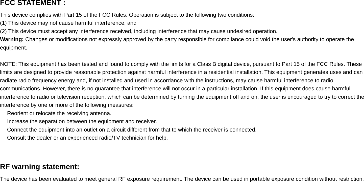 FCC STATEMENT :This device complies with Part 15 of the FCC Rules. Operation is subject to the following two conditions:(1) This device may not cause harmful interference, and(2) This device must accept any interference received, including interference that may cause undesired operation.Warning: Changes or modifications not expressly approved by the party responsible for compliance could void the user&apos;s authority to operate theequipment.NOTE: This equipment has been tested and found to comply with the limits for a Class B digital device, pursuant to Part 15 of the FCC Rules. Theselimits are designed to provide reasonable protection against harmful interference in a residential installation. This equipment generates uses andcanradiate radio frequency energy and, if not installed and used in accordance with the instructions, may cause harmful interference to radiocommunications. However, there is no guarantee that interference will not occur in a particular installation. If this equipment does cause harmfulinterference to radio or television reception, which can be determined by turning the equipment off and on, the user is encouraged to try to correct theinterference by one or more of the following measures:　Reorient or relocate the receiving antenna.　Increase the separation between the equipment and receiver.　Connect the equipment into an outlet on a circuit different from that to which the receiver is connected.　Consult the dealer or an experienced radio/TV technician for help.RF warning statement:The device has been evaluated to meet general RF exposure requirement. The device can be used in portable exposure condition without restriction.