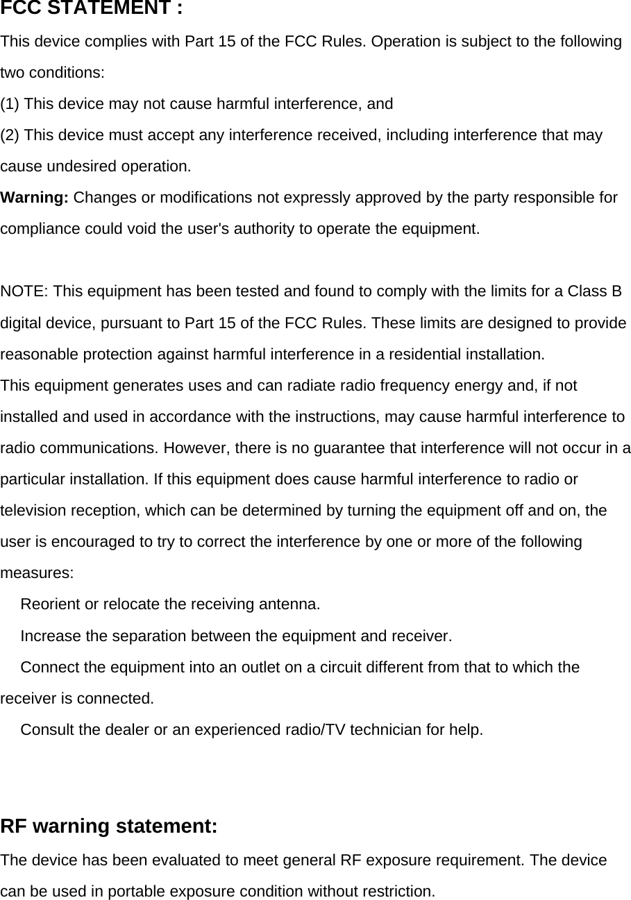 FCC STATEMENT :This device complies with Part 15 of the FCC Rules. Operation is subject to the followingtwo conditions:(1) This device may not cause harmful interference, and(2) This device must accept any interference received, including interference that maycause undesired operation.Warning: Changes or modifications not expressly approved by the party responsible forcompliance could void the user&apos;s authority to operate the equipment.NOTE: This equipment has been tested and found to comply with the limits for a Class Bdigital device, pursuant to Part 15 of the FCC Rules. These limits are designed to providereasonable protection against harmful interference in a residential installation.This equipment generates uses and can radiate radio frequency energy and, if notinstalled and used in accordance with the instructions, may cause harmful interference toradio communications. However, there is no guarantee that interference will not occur in aparticular installation. If this equipment does cause harmful interference to radio ortelevision reception, which can be determined by turning the equipment off and on, theuser is encouraged to try to correct the interference by one or more of the followingmeasures:　Reorient or relocate the receiving antenna.　Increase the separation between the equipment and receiver.　Connect the equipment into an outlet on a circuit different from that to which thereceiver is connected.　Consult the dealer or an experienced radio/TV technician for help.RF warning statement:The device has been evaluated to meet general RF exposure requirement. The devicecan be used in portable exposure condition without restriction.