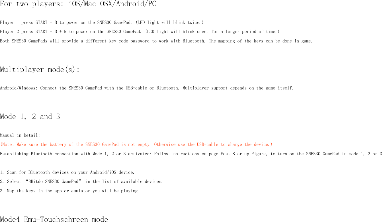 For two players: iOS/Mac OSX/Android/PCPlayer 1 press START + B to power on the SNES30 GamePad. (LED light will blink twice.)Player 2 press START + B + R to power on the SNES30 GamePad. (LED light will blink once, for a longer period of time.)Both SNES30 GamePads will provide a different key code password to work with Bluetooth. The mapping of the keys can be done in game.Multiplayer mode(s):Android/Windows: Connect the SNES30 GamePad with the USB-cable or Bluetooth. Multiplayer support depends on the game itself.Mode 1, 2 and 3Manual in Detail:(Note: Make sure the battery of the SNES30 GamePad is not empty. Otherwise use the USB-cable to charge the device.)Establishing Bluetooth connection with Mode 1, 2 or 3 activated: Follow instructions on page Fast Startup Figure, to turn on the SNES30 GamePad in mode 1, 2 or 3.1. Scan for Bluetooth devices on your Android/iOS device.2. Select “8Bitdo SNES30 GamePad” in the list of available devices.3. Map the keys in the app or emulator you will be playing.Mode4 Emu-Touchschreen mode