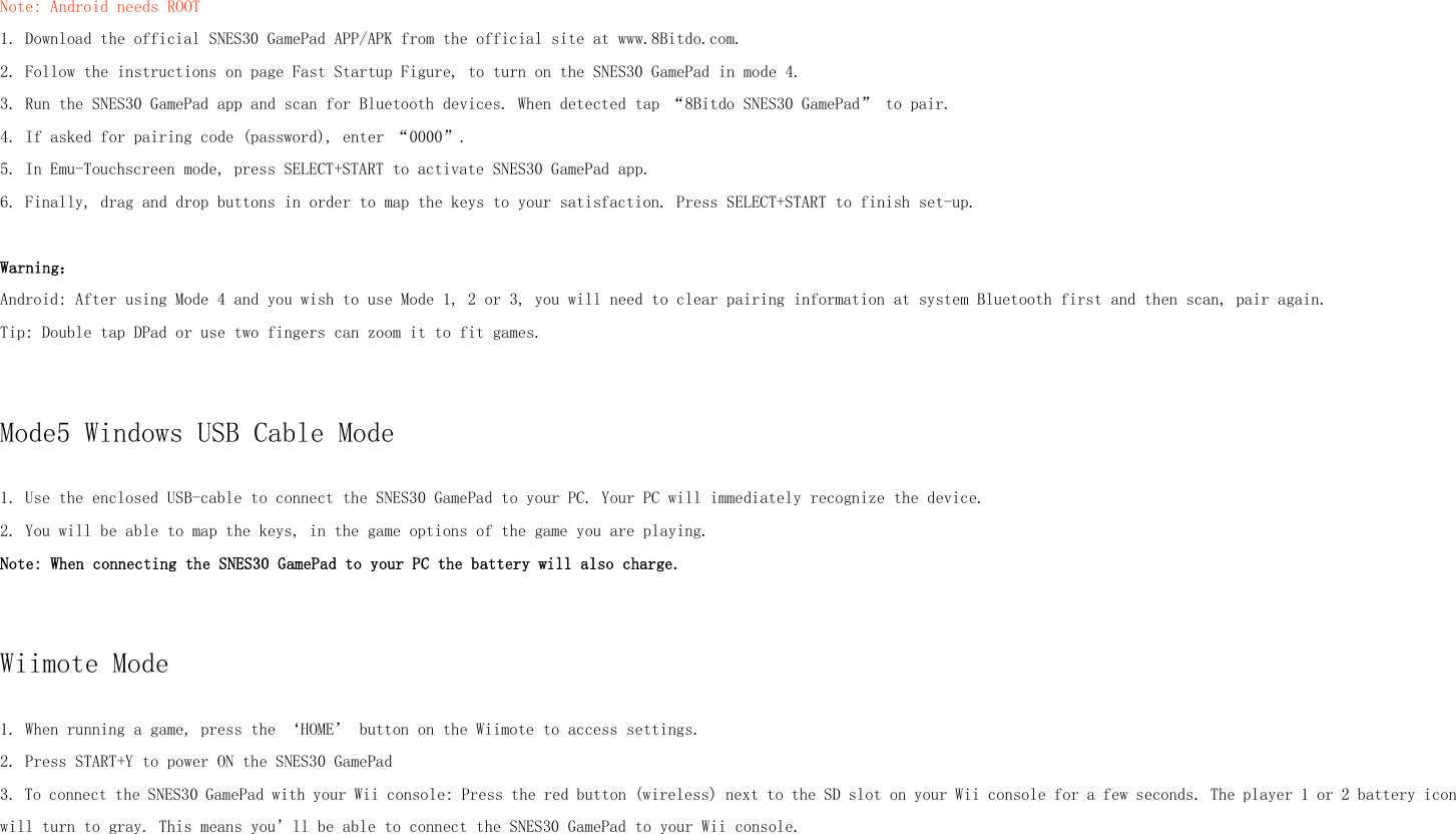 Note: Android needs ROOT1. Download the official SNES30 GamePad APP/APK from the official site at www.8Bitdo.com.2. Follow the instructions on page Fast Startup Figure, to turn on the SNES30 GamePad in mode 4.3. Run the SNES30 GamePad app and scan for Bluetooth devices. When detected tap “8Bitdo SNES30 GamePad” to pair.4. If asked for pairing code (password), enter “0000”.5. In Emu-Touchscreen mode, press SELECT+START to activate SNES30 GamePad app.6. Finally, drag and drop buttons in order to map the keys to your satisfaction. Press SELECT+START to finish set-up.Warning：Android: After using Mode 4 and you wish to use Mode 1, 2 or 3, you will need to clear pairing information at system Bluetooth first and then scan, pair again.Tip: Double tap DPad or use two fingers can zoom it to fit games.Mode5 Windows USB Cable Mode1. Use the enclosed USB-cable to connect the SNES30 GamePad to your PC. Your PC will immediately recognize the device.2. You will be able to map the keys, in the game options of the game you are playing.Note: When connecting the SNES30 GamePad to your PC the battery will also charge.Wiimote Mode1. When running a game, press the ‘HOME’ button on the Wiimote to access settings.2. Press START+Y to power ON the SNES30 GamePad3. To connect the SNES30 GamePad with your Wii console: Press the red button (wireless) next to the SD slot on your Wii console for a few seconds. The player 1 or 2 battery iconwill turn to gray. This means you’ll be able to connect the SNES30 GamePad to your Wii console.