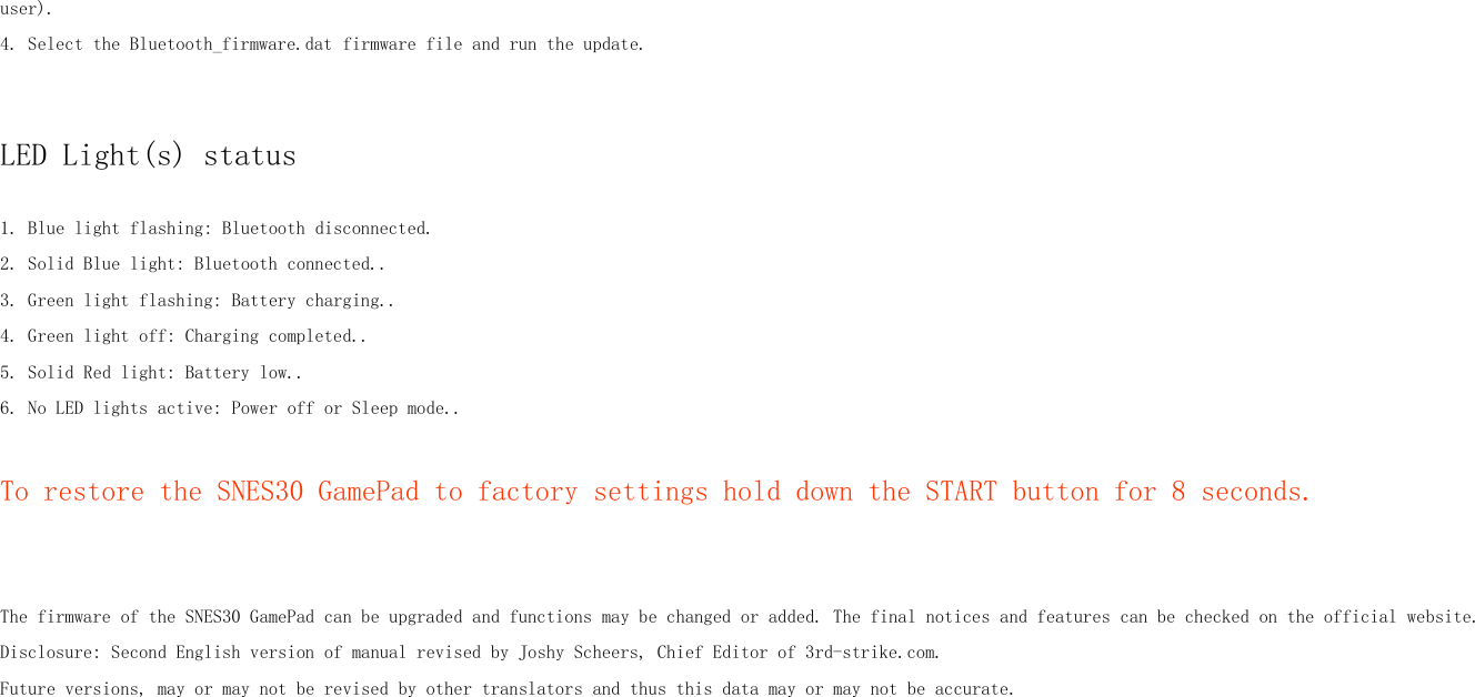 user).4. Select the Bluetooth_firmware.dat firmware file and run the update.LED Light(s) status1. Blue light flashing: Bluetooth disconnected.2. Solid Blue light: Bluetooth connected..3. Green light flashing: Battery charging..4. Green light off: Charging completed..5. Solid Red light: Battery low..6. No LED lights active: Power off or Sleep mode..To restore the SNES30 GamePad to factory settings hold down the START button for 8 seconds.The firmware of the SNES30 GamePad can be upgraded and functions may be changed or added. The final notices and features can be checked on the official website.Disclosure: Second English version of manual revised by Joshy Scheers, Chief Editor of 3rd-strike.com.Future versions, may or may not be revised by other translators and thus this data may or may not be accurate.