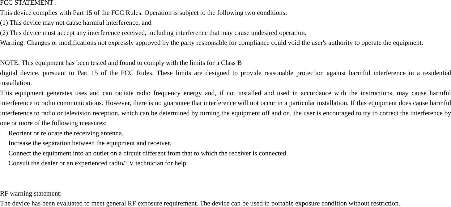 FCC STATEMENT :This device complies with Part 15 of the FCC Rules. Operation is subject to the following two conditions:(1) This device may not cause harmful interference, and(2) This device must accept any interference received, including interference that may cause undesired operation.Warning: Changes or modifications not expressly approved by the party responsible for compliance could void the user&apos;s authority to operate the equipment.NOTE: This equipment has been tested and found to comply with the limits for a Class Bdigital device, pursuant to Part 15 of the FCC Rules. These limits are designed to provide reasonable protection against harmful interference in a residentialinstallation.This equipment generates uses and can radiate radio frequency energy and, if not installed and used in accordance with the instructions, may cause harmfulinterference to radio communications. However, there is no guarantee that interference will not occur in a particular installation. If this equipment does cause harmfulinterference to radio or television reception, which can be determined by turning the equipment off and on, the user is encouraged to try to correct the interference byone or more of the following measures:　Reorient or relocate the receiving antenna.　Increase the separation between the equipment and receiver.　Connect the equipment into an outlet on a circuit different from that to which the receiver is connected.　Consult the dealer or an experienced radio/TV technician for help.RF warning statement:The device has been evaluated to meet general RF exposure requirement. The device can be used in portable exposure condition without restriction.